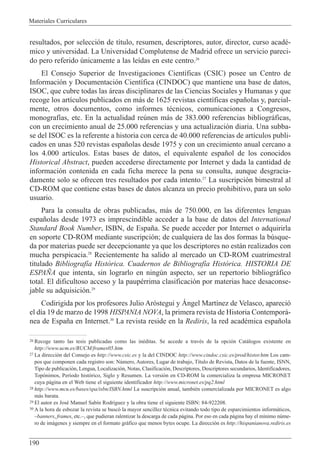 Materiales Curriculares
190
resultados, por selecci—n de t’tulo, resumen, descriptores, autor, director, curso acadŽ-
mico y universidad. La Universidad Complutense de Madrid ofrece un servicio pareci-
do pero referido œnicamente a las le’das en este centro.26
El Consejo Superior de Investigaciones Cient’ficas (CSIC) posee un Centro de
Informaci—n y Documentaci—n Cient’fica (CINDOC) que mantiene una base de datos,
ISOC, que cubre todas las ‡reas disciplinares de las Ciencias Sociales y Humanas y que
recoge los art’culos publicados en m‡s de 1625 revistas cient’ficas espa–olas y, parcial-
mente, otros documentos, como informes tŽcnicos, comunicaciones a Congresos,
monograf’as, etc. En la actualidad reœnen m‡s de 383.000 referencias bibliogr‡ficas,
con un crecimiento anual de 25.000 referencias y una actualizaci—n diaria. Una subba-
se del ISOC es la referente a historia con cerca de 40.000 referencias de art’culos publi-
cados en unas 520 revistas espa–olas desde 1975 y con un crecimiento anual cercano a
los 4.000 art’culos. Estas bases de datos, el equivalente espa–ol de los conocidos
Historical Abstract, pueden accederse directamente por Internet y dada la cantidad de
informaci—n contenida en cada ficha merece la pena su consulta, aunque desgracia-
damente solo se ofrecen tres resultados por cada intento.27
La suscripci—n bimestral al
CD-ROM que contiene estas bases de datos alcanza un precio prohibitivo, para un solo
usuario.
Para la consulta de obras publicadas, m‡s de 750.000, en las diferentes lenguas
espa–olas desde 1973 es imprescindible acceder a la base de datos del International
Standard Book Number, ISBN, de Espa–a. Se puede acceder por Internet o adquirirla
en soporte CD-ROM mediante suscripci—n; de cualquiera de las dos formas la bœsque-
da por materias puede ser decepcionante ya que los descriptores no est‡n realizados con
mucha perspicacia.28
Recientemente ha salido al mercado un CD-ROM cuatrimestral
titulado Bibliograf’a Hist—rica. Cuadernos de Bibliograf’a Hist—rica. HISTORIA DE
ESPA„A que intenta, sin lograrlo en ningœn aspecto, ser un repertorio bibliogr‡fico
total. El dificultoso acceso y la paupŽrrima clasificaci—n por materias hace desaconse-
jable su adquisici—n.29
Codirigida por los profesores Julio Ar—stegui y çngel Mart’nez de Velasco, apareci—
el d’a 19 de marzo de 1998 HISPANIA NOVA, la primera revista de Historia Contempor‡-
nea de Espa–a en Internet.30
La revista reside en la Rediris, la red acadŽmica espa–ola
26 Recoge tanto las tesis publicadas como las inŽditas. Se accede a travŽs de la opci—n Cat‡logos existente en
http://www.ucm.es/BUCM/frames05.htm
27 La direcci—n del Consejo es http://www.csic.es y la del CINDOC http://www.cindoc.csic.es/prod/histor.htm Los cam-
pos que componen cada registro son: Nœmero, Autores, Lugar de trabajo, T’tulo de Revista, Datos de la fuente, ISNN,
Tipo de publicaci—n, Lengua, Localizaci—n, Notas, Clasificaci—n, Descriptores, Descriptores secundarios, Identificadores,
Top—nimos, Per’odo hist—rico, Siglo y Resumen. La versi—n en CD-ROM la comercializa la empresa MICRONET
cuya p‡gina en el Web tiene el siguiente identificador http://www.micronet.es/pq2.html
28 http://www.mcu.es/bases/spa/isbn/ISBN.html La suscripci—n anual, tambiŽn comercializada por MICRONET es algo
m‡s barata.
29 El autor es JosŽ Manuel Sab’n Rodr’guez y la obra tiene el siguiente ISBN: 84-922208.
30 A la hora de esbozar la revista se busc— la mayor sencillez tŽcnica evitando todo tipo de esparcimientos inform‡ticos,
Ðbanners, frames, etc.Ð, que pudieran ralentizar la descarga de cada p‡gina. Por eso en cada p‡gina hay el m’nimo nœme-
ro de im‡genes y siempre en el formato gr‡fico que menos bytes ocupe. La direcci—n es http://hispanianova.rediris.es
 