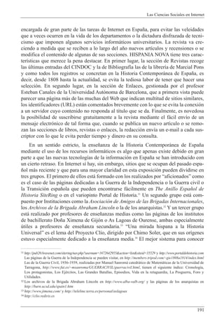 Las Ciencias Sociales en Internet
191
31 http://pub20.bravenet.com/sitering/nav.php?usernum=1672642955&action=list&siteid=35529 y http://www.portaldehistoria.com
Las p‡ginas de la Guerra de la Independencia se pueden visitar, en http://members.tripod.com/~gie1808a1814/index.html
Las de la Guerra Civil, 1936-1939, realizadas por Manuel Sanrom‡ catedr‡tico de Matem‡ticas de la Universidad de
Tarragona, http://www.fut.es/~msanroma/GUERRACIVIL/guerracivil.html, tienen el siguiente ’ndice: Cronolog’a,
Los protagonistas, Los EjŽrcitos, Las Grandes Batallas, Episodios, Vida en la retaguardia, La Posguerra, Foro y
Utilidades.
32 Los archivos de la Brigada Abraham Lincoln en http://www.alba-valb.org/ y las p‡ginas de los anarquistas en
http://burn.ucsd.edu/spain1.htm
33 http://www.jimena.com/ y http://teleline.terra.es/personal/aslagoas
34 http://clio.rediris.es
encargada de gran parte de las tareas de Internet en Espa–a, para evitar las veleidades
que a veces ocurren en la vida de los departamentos o la dictadura disfrazada de tecni-
cismo que imponen algunos servicios inform‡ticos universitarios. La revista va cre-
ciendo a medida que se reciben a lo largo del a–o nuevos art’culos y recensiones o se
modifica el contenido de algunas de sus secciones. HISPANIA NOVA tiene tres carac-
ter’sticas que merece la pena destacar. En primer lugar, la secci—n de Revistas recoge
las œltimas entradas del CINDOC y la de Bibliograf’a las de la librer’a de Marcial Pons
y como todos los registros se concretan en la Historia Contempor‡nea de Espa–a, es
decir, desde 1808 hasta la actualidad, se evita la tediosa labor de tener que hacer una
selecci—n. En segundo lugar, en la secci—n de Enlaces, gestionada por el profesor
Esteban Canales de la Universidad Aut—noma de Barcelona, que a primera vista puede
parecer una p‡gina m‡s de las muchas del Web que indican multitud de sitios similares,
los identificadores (URL) est‡n comentados brevemente con lo que se evita la conexi—n
a un servidor cuyo contenido no responda al t’tulo que se da. Finalmente, es novedosa
la posibilidad de suscribirse gratuitamente a la revista mediante el f‡cil env’o de un
mensaje electr—nico de tal forma que, cuando se publica un nuevo art’culo o se remo-
zan las secciones de libros, revistas o enlaces, la redacci—n env’a un e-mail a cada sus-
criptor con lo que le evita perder tiempo y dinero en su consulta.
En un sentido estricto, la ense–anza de la Historia Contempor‡nea de Espa–a
mediante el uso de los recursos inform‡ticos es algo que apenas existe debido en gran
parte a que las nuevas tecnolog’as de la informaci—n en Espa–a se han introducido con
un cierto retraso. En Internet s’ hay, sin embargo, sitios que se ocupan del pasado espa-
–ol m‡s reciente y que para una mayor claridad en esta exposici—n pueden dividirse en
tres grupos. El primero de ellos est‡ formado con los realizados por ÒaficionadosÓ como
es el caso de las p‡ginas dedicadas a la Guerra de la Independencia o la Guerra civil o
la Transici—n espa–ola que pueden encontrarse f‡cilmente en The Anillo Espa–ol de
Historia SiteRing o en el variopinto Portal de Historia.31
Un segundo grupo est‡ com-
puesto por Instituciones como la Asociaci—n de Amigos de las Brigadas Internacionales,
los Archivos de la Brigada Abraham Lincoln o la de los anarquistas.32
Y un tercer grupo
est‡ realizado por profesores de ense–anzas medias como las p‡ginas de los institutos
de bachillerato Do–a Ximena de Gij—n o As Lagoas de Ourense, ambas especialmente
œtiles a profesores de ense–anza secundaria.33
ÒUna mirada hispana a la Historia
UniversalÓ es el lema del Proyecto Cl’o, dirigido por Chimo Soler, que en sus or’genes
estuvo especialmente dedicado a la ense–anza media.34
El mejor sistema para conocer
 