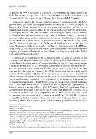 Materiales Curriculares
192
las p‡ginas del WWW dedicadas a la Historia Contempor‡nea de Espa–a consiste en
visitar los enlaces de la ya citada revista Hispania Nova o consultar el repertorio que
ofrecen Anaclet Pons y Justo Serna, profesores de la Universidad de Valencia.35
Tampoco hay cursos de Historia Contempor‡nea de Espa–a en soporte CD-ROM.
Aprovechando una nueva edici—n profusamente ilustrada de la Historia de Espa–a de
Historia16, la editorial Espasa-Calpe hizo un resumen muy abreviado en CD-ROM que
se regalaba al adquirir la costosa obra.36
La revista semanal Tiempo entreg— semanalmen-
te desde agosto de 1996 un CD-ROM con una Gran Enciclopedia interactiva de la Historia
de Espa–a escrita por varios autores y realizada en diecisiete entregas; el contenido
tanto inform‡tico como hist—rico deja mucho que desear.37
TambiŽn hay en el mercado
un CD-ROM con el t’tulo Espa–a en Guerra. Panor‡mica Multimedia de la Guerra
Civil Espa–ola que, segœn parece, est‡ hecho por aficionados sin un excesivo rigor his-
t—rico.38
La agencia estatal de noticias EFE public— en 1997 un util’simo CD-ROM titu-
lado Espa–a, 20 a–os de democracia con una cantidad ingente de informaci—n en texto,
im‡genes y video que deber’a estar en la mediateca de cualquier profesional de la His-
toria Contempor‡nea de Espa–a.39
El retraso en la incorporaci—n de los recursos de la Red para la docencia es aœn
mayor en el ‡mbito universitario dada la inercia hist—rica que tradicionalmente experi-
mentan las instituciones seculares,40
aunque actualmente hay un proyecto dirigido por
la Profesora Irene Castell de la Universidad Aut—noma de Barcelona para impartir en el
Web las materias lectivas del doctorado sobre Europa de 1808 a 1814 de forma con-
junta con la Universidad de Alicante y la UNED. La casi totalidad de la informaci—n
sobre los departamentos de Historia Contempor‡nea de las universidades espa–olas se
reduce a mostrar el contenido impreso de las gu’as que tradicionalmente se entregan
cuando los alumnos se matriculan en la Universidad. En algunos casos se proporcionan
las direcciones electr—nicas de los profesores lo que no presupone que sean utilizadas por
ellos.41
Las excepciones a esta abulia inform‡tica son las p‡ginas del Departamento de
Historia Contempor‡nea de la Universidad de Valencia y la de la Asignatura de Historia
Contempor‡nea de Espa–a de la Universidad Nacional de Educaci—n a Distancia. En la
primera est‡ incluida la ya citada del profesor Anaclet Pons, titulada El fil dÕAriadna,
con recursos generales, sectoriales (por zonas y temas), Siglo XIX, Siglo XX, Pen’nsula
ibŽrica, Bases de datos, Enciclopedias, Libros, Revistas, Archivos, Textos en l’neas,
Docencia y Mapas. En la segunda, junto con documentos y comentarios de textos, se
35 http://www.uv.es/~apons/un.htm
36 ISBN 84-239-9803-7.
37 El sistema de navegaci—n utilizado es realmente demencial y el icono de la segunda entrega titulada ÒDel Antiguo
RŽgimen al liberalismoÓ aparece como ÒAntigŸo RegimenÓ. ISBN 84-87509-74-6.
38 Los autores confiesan c‡ndidamente que Òdurante la producci—n de Espa–a en Guerra hemos descubierto que la his-
toria de la Guerra Civil Espa–ola est‡ llena de pistas para comprendernos a nosotros mismos y entender mejor la actua-
lidad de nuestro pa’sÓ. No he podido hallar el ISBN pero la cita proviene de la CD-ROM-kollection fŸr Forschung und
Lehre de la Universidad Libre de Berl’n en http://userpage.fu-berlin.de/~history1/cdcoll.htm
39 ISBN 84-89614-18-0.
40 S—lo el 5 por ciento de los suscriptores a Hispania Nova son profesores universitarios espa–oles.
41 Una relaci—n de las Universidades espa–olas se puede visitar en http://www.rediris.es/recursos/centros/univ.es.html
 