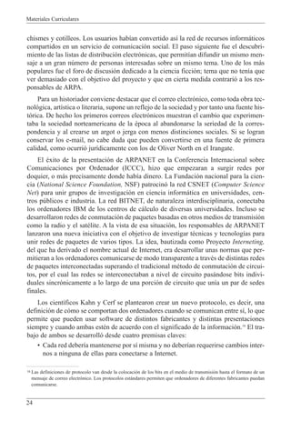 Materiales Curriculares
24
chismes y cotilleos. Los usuarios hab’an convertido as’ la red de recursos inform‡ticos
compartidos en un servicio de comunicaci—n social. El paso siguiente fue el descubri-
miento de las listas de distribuci—n electr—nicas, que permit’an difundir un mismo men-
saje a un gran nœmero de personas interesadas sobre un mismo tema. Uno de los m‡s
populares fue el foro de discusi—n dedicado a la ciencia ficci—n; tema que no ten’a que
ver demasiado con el objetivo del proyecto y que en cierta medida contrari— a los res-
ponsables de ARPA.
Para un historiador conviene destacar que el correo electr—nico, como toda obra tec-
nol—gica, art’stica o literaria, supone un reflejo de la sociedad y por tanto una fuente his-
t—rica. De hecho los primeros correos electr—nicos muestran el cambio que experimen-
taba la sociedad norteamericana de la Žpoca al abandonarse la seriedad de la corres-
pondencia y al crearse un argot o jerga con menos distinciones sociales. Si se logran
conservar los e-mail, no cabe duda que pueden convertirse en una fuente de primera
calidad, como ocurri— jur’dicamente con los de Oliver North en el Irangate.
El Žxito de la presentaci—n de ARPANET en la Conferencia Internacional sobre
Comunicaciones por Ordenador (ICCC), hizo que empezaran a surgir redes por
doquier, o m‡s precisamente donde hab’a dinero. La Fundaci—n nacional para la cien-
cia (National Science Foundation, NSF) patrocin— la red CSNET (Computer Science
Net) para unir grupos de investigaci—n en ciencia inform‡tica en universidades, cen-
tros pœblicos e industria. La red BITNET, de naturaleza interdisciplinaria, conectaba
los ordenadores IBM de los centros de c‡lculo de diversas universidades. Incluso se
desarrollaron redes de conmutaci—n de paquetes basadas en otros medios de transmisi—n
como la radio y el satŽlite. A la vista de esa situaci—n, los responsables de ARPANET
lanzaron una nueva iniciativa con el objetivo de investigar tŽcnicas y tecnolog’as para
unir redes de paquetes de varios tipos. La idea, bautizada como Proyecto Interneting,
del que ha derivado el nombre actual de Internet, era desarrollar unas normas que per-
mitieran a los ordenadores comunicarse de modo transparente a travŽs de distintas redes
de paquetes interconectadas superando el tradicional mŽtodo de conmutaci—n de circui-
tos, por el cual las redes se interconectaban a nivel de circuito pas‡ndose bits indivi-
duales sincr—nicamente a lo largo de una porci—n de circuito que un’a un par de sedes
finales.
Los cient’ficos Kahn y Cerf se plantearon crear un nuevo protocolo, es decir, una
definici—n de c—mo se comportan dos ordenadores cuando se comunican entre s’, lo que
permite que pueden usar software de distintos fabricantes y distintas presentaciones
siempre y cuando ambas estŽn de acuerdo con el significado de la informaci—n.16
El tra-
bajo de ambos se desarroll— desde cuatro premisas claves:
¥ Cada red deber’a mantenerse por s’ misma y no deber’an requerirse cambios inter-
nos a ninguna de ellas para conectarse a Internet.
16 Las definiciones de protocolo van desde la colocaci—n de los bits en el medio de transmisi—n hasta el formato de un
mensaje de correo electr—nico. Los protocolos est‡ndares permiten que ordenadores de diferentes fabricantes puedan
comunicarse.
 