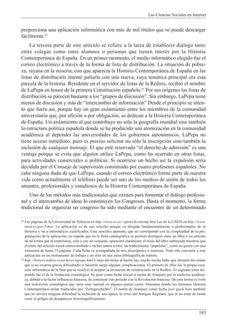 Las Ciencias Sociales en Internet
193
42 Las p‡ginas de la Universidad de Valencia en http://www.uv.es/~apons/hcontemp.htm Las de la UNED en http://www.
uned.es/geo-5-hce/ La aplicaci—n es de uso sencillo porque va dirigida fundamentalmente a profesionales de la
Historia y no a inform‡ticos cualificados. Esta sencillez aparente, que no corresponde con la complejidad de la pro-
gramaci—n de la aplicaci—n, no impide que en la ficha catalogr‡fica se permita distinguir entre un libro o un art’culo
de tal forma que al imprimirse, sola o con un conjunto, aparecer‡ claramente el t’tulo del libro subrayado mientras que
el t’tulo del art’culo estar‡ entrecomillado e incluir tantos textos, las tradicionales ÒpapeletasÓ, como se quiera con una
extensi—n de hasta 35 p‡ginas. Cada ficha va acompa–ada de tres descriptores o materias. Todo ello convierte a esta
aplicaci—n en un instrumento de trabajo y no s—lo en una mera bibliograf’a de tr‡mite.
43 http://listserv.rediris.es/archives/lapepa.html Como del dicho al hecho hay mucho trecho hubo que afrontar dos temas
que si no crearon graves dificultades s’ hicieron surgir algunas complicaciones. El primero de ellos fue la propia crea-
ci—n inform‡tica de la lista que se resolvi— al aceptar la invitaci—n de residenciarla en la RedIris. El segundo tema dis-
putado fue el de la limitaci—n cronol—gica. Se puso como fecha inicial el mot’n de Aranjuez por la tradici—n acadŽmi-
ca, debida a la fuerte influencia francesa, de comenzar este per’odo con la Revoluci—n francesa. De esta forma se evit—
una restricci—n cronol—gica que seria muy normal en algunos pa’ses como Alemania donde los tŽrminos Historia
Contempor‡nea ser’an traducidos por ÒZeitsgeschichteÓ. El mot’n de Aranjuez como fecha post quem hizo tambiŽn
que no tuviera ninguna dificultad la inclusi—n de una Žpoca, la crisis del Antiguo RŽgimen, que al no estar de moda
corre el peligro de desaparecer historiogr‡ficamente.
proporciona una aplicaci—n inform‡tica con m‡s de mil t’tulos que se puede descargar
f‡cilmente.42
La tercera parte de este art’culo se refiere a la tarea de establecer di‡logo tanto
entre colegas como entre alumnos o personas que tienen interŽs por la Historia
Contempor‡nea de Espa–a. En un primer momento, el medio inform‡tico elegido fue el
correo electr—nico a travŽs de la forma de lista de distribuci—n. La situaci—n de pobre-
za, rayana en la miseria, con que aparec’a la Historia Contempor‡nea de Espa–a en las
listas de distribuci—n intentŽ paliarla con una nueva, cuya tem‡tica principal era esta
parcela de la historia. Residente en el servidor de listas de la Rediris, recibi— el nombre
de LaPepa en honor de la primera Constituci—n espa–ola.43
Por sus or’genes las listas de
distribuci—n se parecen bastante a los Ògrupos de discusi—nÓ. Sin embargo, LaPepa tiene
menos de discusi—n y m‡s de Òintercambio de informaci—nÓ Desde el principio se inten-
t— que fuera as’, porque hay un gran aislamiento entre los miembros de la comunidad
universitaria que, por afici—n o por obligaci—n, se dedican a la Historia Contempor‡nea
de Espa–a. Un aislamiento al que contribuye no s—lo la geograf’a mundial sino tambiŽn
la estructura pol’tica espa–ola donde se ha producido una atomizaci—n en la comunidad
acadŽmica al depender las universidades de los gobiernos auton—micos. LaPepa no
tiene acceso inmediato, pues es preciso solicitar no s—lo la inscripci—n sino tambiŽn la
inclusi—n de cualquier mensaje. El que estŽ reservado Òel derecho de admisi—nÓ es una
ventaja porque se evita que alguien utilice LaPepa, como ha ocurrido en otras listas,
para actividades comerciales o pol’ticas. Si ocurriese un hecho as’ la expulsi—n ser’a
decidida por el Consejo de supervisi—n constituido por cuatro profesores espa–oles. No
cabe ninguna duda de que LaPepa, cuando el correo electr—nico forme parte de nuestra
vida como actualmente el telŽfono puede ser uno de los medios de uni—n de todos los
amantes, profesionales y estudiosos de la Historia Contempor‡nea de Espa–a.
Uno de los mŽtodos m‡s tradicionales que existen para fomentar el di‡logo profesio-
nal y el intercambio de ideas lo constituyen los Congresos. Hasta el momento, la forma
tradicional de organizar un congreso ha sido mediante el encuentro de un determinado
 