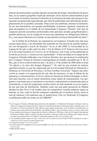 Materiales Curriculares
194
44 Los Congresos Virtuales celebrados hasta ahora han sido dedicados a la Medicina, Psicolog’a y Farmacia. Como se
se–ala en la p‡gina de introducci—n del I Congreso Virtual Iberoamericano de Neuropsicolog’a, celebrado entre el 15
de octubre y el 30 de noviembre de 1998, todav’a existen algunas limitaciones, como el idioma, la masificaci—n o la
exclusi—n, por razones obvias, de las habituales Òactividades socialesÓ. http://neurologia.rediris.es/congreso/index.html
45 Como ejemplo cabe destacar el organizado por Historia a Debate en 1999 bajo el t’tulo de II Congreso Internacional
de Historia a Debate, donde se incluy— una parte de car‡cter virtual que result— ser un di‡logo entre amigos m‡s que
un debate entre profesionales. El Congreso virtual pude seguirse en http://www.h-debate.com/
46 Los resultados pueden seguirse en http://webservices.ull.es/congresos/conmirel/index.HTM Las ponencias en http://
webservices.ull.es/congresos/conmirel/papers.htm
47 La direcci—n en http://www.cvhce.uned.es/
48 Las direcciones de las p‡ginas de las tres universidades son: http://www.uned.es; http://www.up.univ-mrs.fr/ y http://
www.ecu.edu/
49 ISBN 84-607-1345-8.
nœmero de profesionales reunidos durante un per’odo de tiempo, normalmente de pocos
d’as, en un espacio geogr‡fico fijado de antemano. Estos factores determinaban el que
no tuvieran en muchas ocasiones la difusi—n ni la asistencia deseada, bien porque el tra-
tamiento era demasiado especializado, por falta de publicidad o por dificultades de des-
plazamiento de los posibles asistentes. Para evitar este problema, Internet ha demostra-
do ser una herramienta con grandes posibilidades al permitir organizar reuniones de
gran envergadura en el ‡mbito de los denominado Congresos Virtuales. Este tipo de
congresos permite encuentros profesionales entre personas situadas geogr‡ficamente a
grandes distancias, con la ventaja de no tener que abandonar sus obligaciones habitua-
les, y una mayor duraci—n en el tiempo, lo que permite un mayor intercambio de ideas.44
En el ‡mbito de la Historia, las experiencias en Congresos Virtuales han sido muy
escasas hasta ahora, y las efectuadas han resultado ser una mezcla de reuni—n tradicio-
nal con divulgaci—n a travŽs de Internet.45
Ya en el a–o 2000, la Universidad de La
Laguna ha llevado a cabo entre los d’as 3 al 6 de febrero el IV Simposio Internacional
de la Sociedad Espa–ola de Ciencias de las Religiones, tras el que se han publicado en
la red las ponencias y comunicaciones presentadas.46
Como novedad en el campo de los
Congresos Virtuales dedicados a las Ciencias Sociales, hay que destacar la celebraci—n
del I Congreso Virtual de Historia Contempor‡nea de Espa–a, presidido por S. M. el
Rey, que se llev— a efecto entre los d’as 1 de julio y 13 de octubre de 2000 sobre el tema
ÒLa Iglesia y la crisis del Antiguo RŽgimenÓ.47
Se trat— de una reuni—n de car‡cter
suprauniversitario ya que fue organizado por la Universidad Nacional de Educaci—n a
Distancia, la UniversitŽ de Provence y la East Carolina University.48
Supuso una inno-
vaci—n en cuanto a la organizaci—n de este tipo de reuniones, ya que el debate de las
ponencias y comunicaciones se llev— a efecto en Internet de forma restringida, es decir,
s—lo para inscritos, con el correo electr—nico como medio de comunicaci—n. Las pre-
guntas y cuestiones que se suscitaron se enviaron a cada ponente o comunicante para su
contestaci—n; el resto de congresistas recib’a noticia de todo mediante un aviso reparti-
do por una lista de distribuci—n. TambiŽn cont— con una parte presencial en Madrid
durante los d’as 10 al 13 de octubre, pero los congresistas virtuales pudieron seguir en
Internet, on line, tanto la lecci—n inaugural, impartida por el profesor Artola, como el
acto de clausura y las reuniones que se mantuvieron. Una vez finalizado el Congreso,
se publicaron todos los textos en un CDROM.49
 