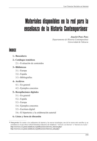 Las Ciencias Sociales en Internet
195
Materiales disponibles en la red para la
enseñanza de la Historia Contemporánea*
Anaclet Pons Pons
Departamento de Historia Contempor‡nea
Universidad de Valencia
ÍNDICE
1.- Buscadores
2.- Cat‡logos tem‡ticos
2.1.- Evaluaci—n de contenidos
3.- Bibliotecas
3.1.- Europa
3.2.- Espa–a
3.3.- Bibliograf’as
4.- Archivos
4.1.- En general
4.2.- Ejemplos concretos
5.- Recopilaciones digitales
5.1.- En general
5.2.- Espa–a
5.3.- Europa
5.4.- Ejemplos concretos
5.5.- Escritura digital
5.6.- El hipertexto y la colaboraci—n autorial
6.- Listas y foros de discusi—n
*Nota previa: En cuanto a los rudimentos de internet y las nuevas tecnolog’as, uno de los textos m‡s sencillos (y en
castellano) es el que ofrece la Red Telem‡tica Educativa de Andaluc’a: ÒAtrŽvete con InternetÓ e ÒInternet en el aulaÓ.
http://averroes.cec.junta-andalucia.es/publicaciones/atrevete_internet.php3
http://averroes.cec.junta-andalucia.es/publicaciones/internet_aula.php3
 