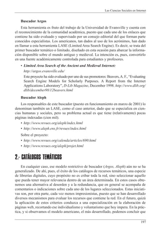 Las Ciencias Sociales en Internet
197
Buscador Argos
Esta herramienta es fruto del trabajo de la Universidad de Evansville y cuenta con
el reconocimiento de la comunidad acadŽmica, puesto que cada uno de los enlaces que
contiene ha sido evaluado y supervisado por un consejo editorial del que forman parte
conocidos especialistas. Los americanos, tan dados al uso de los acr—nimos, han dado
en llamar a esta herramienta LASE (Limited Area Search Engine). Es decir, se trata del
primer buscador tem‡tico o limitado, dise–ado en esta ocasi—n para abarcar la informa-
ci—n disponible sobre el mundo antiguo y medieval. La intenci—n es, pues, convertirlo
en una fuente acadŽmicamente controlada para estudiantes y profesores.
¥ Limited Area Search of the Ancient and Medieval Internet:
http://argos.evansville.edu/
Este proyecto ha sido evaluado por uno de sus promotores: Beavers,A. F., ÒEvaluating
Search Engine Models for Scholarly Purposes. A Report from the Internet
Applications LaboratoryÓ, D-Lib Magazine, December 1998. http://www.dlib.org/
dlib/december98/12beavers.html
Buscador Aleph
Los responsables de este buscador (puesto en funcionamiento en marzo de 2001) lo
denominan tambiŽn un LASE, como el caso anterior, dado que se especializa en cien-
cias humanas y sociales, pero su problema actual es que tiene (relativamente) pocas
p‡ginas indexadas (cien mil).
¥ http://www.revues.org/aleph/index.html
¥ http://www.aleph.ens.fr/revues/index.html
Sobre el proyecto:
¥ http://www.revues.org/calenda/articles/690.html
¥ http://www.revues.org/aleph/projet.html
2.- CATÁLOGOS TEMÁTICOS
En cualquier caso, ese modelo restrictivo de buscador (Argos, Aleph) aœn no se ha
generalizado. De ah’, pues, el Žxito de los cat‡logos de recursos tem‡ticos, una especie
de librer’as digitales, cuyo prop—sito no es cribar toda la red, sino seleccionar aquello
que pueda tener mayor relevancia dentro de un ‡rea determinada. En estos casos obte-
nemos una alternativa al desorden y a la redundancia, que en general se acompa–a de
comentarios o indicaciones sobre cada uno de los lugares seleccionados. Estas iniciati-
vas son, por otra parte, cada vez menos impresionistas, puesto que se han desarrollado
diversos mecanismos para evaluar los recursos que contiene la red. En el futuro, quiz‡
la aplicaci—n de estos criterios conduzca a una especializaci—n en la elaboraci—n de
p‡ginas web, recortando ese individualismo y voluntarismo que hoy impera. En la pr‡c-
tica, y si observamos el modelo americano, el m‡s desarrollado, podemos concluir que
 