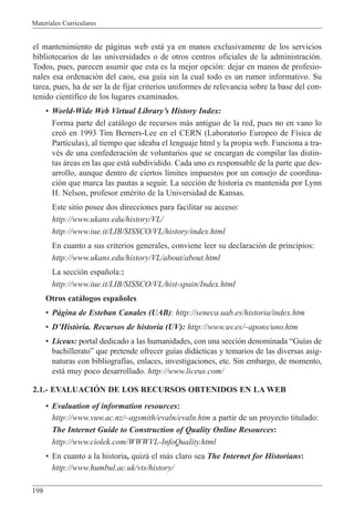 Materiales Curriculares
198
el mantenimiento de p‡ginas web est‡ ya en manos exclusivamente de los servicios
bibliotecarios de las universidades o de otros centros oficiales de la administraci—n.
Todos, pues, parecen asumir que esta es la mejor opci—n: dejar en manos de profesio-
nales esa ordenaci—n del caos, esa gu’a sin la cual todo es un rumor informativo. Su
tarea, pues, ha de ser la de fijar criterios uniformes de relevancia sobre la base del con-
tenido cient’fico de los lugares examinados.
¥ World-Wide Web Virtual LibraryÕs History Index:
Forma parte del cat‡logo de recursos m‡s antiguo de la red, pues no en vano lo
cre— en 1993 Tim Berners-Lee en el CERN (Laboratorio Europeo de F’sica de
Part’culas), al tiempo que ideaba el lenguaje html y la propia web. Funciona a tra-
vŽs de una confederaci—n de voluntarios que se encargan de compilar las distin-
tas ‡reas en las que est‡ subdividido. Cada uno es responsable de la parte que des-
arrollo, aunque dentro de ciertos l’mites impuestos por un consejo de coordina-
ci—n que marca las pautas a seguir. La secci—n de historia es mantenida por Lynn
H. Nelson, profesor emŽrito de la Universidad de Kansas.
Este sitio posee dos direcciones para facilitar su acceso:
http://www.ukans.edu/history/VL/
http://www.iue.it/LIB/SISSCO/VL/history/index.html
En cuanto a sus criterios generales, conviene leer su declaraci—n de principios:
http://www.ukans.edu/history/VL/about/about.html
La secci—n espa–ola::
http://www.iue.it/LIB/SISSCO/VL/hist-spain/Index.html
Otros cat‡logos espa–oles
¥ P‡gina de Esteban Canales (UAB): http://seneca.uab.es/historia/index.htm
¥ DÕHist˜ria. Recursos de historia (UV): http://www.uv.es/~apons/uno.htm
¥ Liceus: portal dedicado a las humanidades, con una secci—n denominada ÒGu’as de
bachilleratoÓ que pretende ofrecer gu’as did‡cticas y temarios de las diversas asig-
naturas con bibliograf’as, enlaces, investigaciones, etc. Sin embargo, de momento,
est‡ muy poco desarrollado. http://www.liceus.com/
2.1.- EVALUACIîN DE LOS RECURSOS OBTENIDOS EN LA WEB
¥ Evaluation of information resources:
http://www.vuw.ac.nz/~agsmith/evaln/evaln.htm a partir de un proyecto titulado:
The Internet Guide to Construction of Quality Online Resources:
http://www.ciolek.com/WWWVL-InfoQuality.html
¥ En cuanto a la historia, quiz‡ el m‡s claro sea The Internet for Historians:
http://www.humbul.ac.uk/vts/history/
 