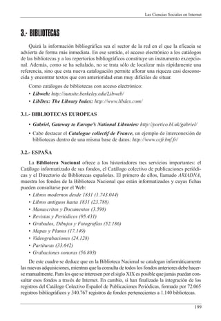 Las Ciencias Sociales en Internet
199
3.- BIBLIOTECAS
Quiz‡ la informaci—n bibliogr‡fica sea el sector de la red en el que la eficacia se
advierta de forma m‡s inmediata. En ese sentido, el acceso electr—nico a los cat‡logos
de las bibliotecas y a los repertorios bibliogr‡ficos constituye un instrumento excepcio-
nal. Adem‡s, como se ha se–alado, no se trata s—lo de localizar m‡s r‡pidamente una
referencia, sino que esta nueva catalogaci—n permite aflorar una riqueza casi descono-
cida y encontrar textos que con anterioridad eran muy dif’ciles de situar.
Como cat‡logos de bibliotecas con acceso electr—nico:
¥ Libweb: http://sunsite.berkeley.edu/Libweb/
¥ LibDex: The Library Index: http://www.libdex.com/
3.1.- BIBLIOTECAS EUROPEAS
¥ Gabriel, Gateway to EuropeÕs National Libraries: http://portico.bl.uk/gabriel/
¥ Cabe destacar el Catalogue collectif de France, un ejemplo de interconexi—n de
bibliotecas dentro de una misma base de datos: http://www.ccfr.bnf.fr/
3.2.- ESPA„A
La Biblioteca Nacional ofrece a los historiadores tres servicios importantes: el
Cat‡logo informatizado de sus fondos, el Cat‡logo colectivo de publicaciones peri—di-
cas y el Directorio de Bibliotecas espa–olas. El primero de ellos, llamado ARIADNA,
muestra los fondos de la Biblioteca Nacional que est‡n informatizados y cuyas fichas
pueden consultarse por el Web:
¥ Libros modernos desde 1831 (1.743.044)
¥ Libros antiguos hasta 1831 (23.788)
¥ Manuscritos y Documentos (3.598)
¥ Revistas y Peri—dicos (95.431)
¥ Grabados, Dibujos y Fotograf’as (52.186)
¥ Mapas y Planos (17.149)
¥ Videograbaciones (24.128)
¥ Partituras (33.642)
¥ Grabaciones sonoras (56.803)
De este cuadro se deduce que en la Biblioteca Nacional se catalogan inform‡ticamente
las nuevas adquisiciones, mientras que la consulta de todos los fondos anteriores debe hacer-
se manualmente. Para los que se interesen por el siglo XIX es posible que jam‡s puedan con-
sultar esos fondos a travŽs de Internet. En cambio, s’ han finalizado la integraci—n de los
registros del Cat‡logo Colectivo Espa–ol de Publicaciones Peri—dicas, formado por 72.065
registros bibliogr‡ficos y 340.767 registros de fondos pertenecientes a 1.140 bibliotecas.
 