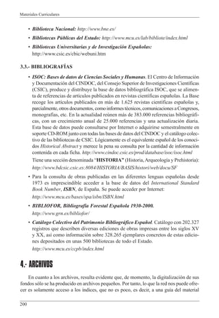 Materiales Curriculares
200
¥ Biblioteca Nacional: http://www.bne.es/
¥ Bibliotecas Pœblicas del Estado: http://www.mcu.es/lab/bibliote/index.html
¥ Bibliotecas Universitarias y de Investigaci—n Espa–olas:
http://www.csic.es/cbic/webuni.htm
3.3.- BIBLIOGRAFêAS
¥ ISOC: Bases de datos de Ciencias Sociales y Humanas. El Centro de Informaci—n
y Documentaci—n del CINDOC, del Consejo Superior de Investigaciones Cient’ficas
(CSIC), produce y distribuye la base de datos bibliogr‡fica ISOC, que se alimen-
ta de referencias de art’culos publicados en revistas cient’ficas espa–olas. La Base
recoge los art’culos publicados en m‡s de 1.625 revistas cient’ficas espa–olas y,
parcialmente, otros documentos, como informes tŽcnicos, comunicaciones a Congresos,
monograf’as, etc. En la actualidad reœnen m‡s de 383.000 referencias bibliogr‡fi-
cas, con un crecimiento anual de 25.000 referencias y una actualizaci—n diaria.
Esta base de datos puede consultarse por Internet o adquirirse semestralmente en
soporte CD-ROM junto con todas las bases de datos del CINDOC y el cat‡logo colec-
tivo de las bibliotecas de CSIC. L—gicamente es el equivalente espa–ol de los conoci-
dos Historical Abstract y merece la pena su consulta por la cantidad de informaci—n
contenida en cada ficha. http://www.cindoc.csic.es/prod/database/isoc/isoc.html
Tiene una secci—n denominada ÒHISTORIAÓ (Historia,Arqueolog’a y Prehistoria):
http://www.bdcsic.csic.es:8084/HISTORIA/BASIS/histori/web/docu/SF
¥ Para la consulta de obras publicadas en las diferentes lenguas espa–olas desde
1973 es imprescindible acceder a la base de datos del International Standard
Book Number, ISBN, de Espa–a. Se puede acceder por Internet:
http://www.mcu.es/bases/spa/isbn/ISBN.html
¥ BIBLIOFOR, Bibliograf’a Forestal Espa–ola 1930-2000.
http://www.grn.es/bibliofor/
¥ Cat‡logo Colectivo del Patrimonio Bibliogr‡fico Espa–ol. Cat‡logo con 202.327
registros que describen diversas ediciones de obras impresas entre los siglos XV
y XX, as’ como informaci—n sobre 328.265 ejemplares concretos de estas edicio-
nes depositados en unas 500 bibliotecas de todo el Estado.
http://www.mcu.es/ccpb/index.html
4.- ARCHIVOS
En cuanto a los archivos, resulta evidente que, de momento, la digitalizaci—n de sus
fondos s—lo se ha producido en archivos peque–os. Por tanto, lo que la red nos puede ofre-
cer es solamente acceso a los ’ndices, que no es poco, es decir, a una gu’a del material
 