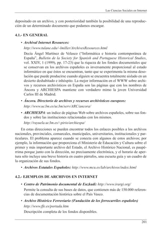 Las Ciencias Sociales en Internet
201
depositado en un archivo, y con posterioridad tambiŽn la posibilidad de una reproduc-
ci—n de un determinado documento que podamos encargar.
4.1.- EN GENERAL
¥ Archival Internet Resources:
http://www.tulane.edu/~lmiller/ArchivesResources.html
Dec’a çngel Mart’nez de Velasco (ÒInform‡tica e historia contempor‡nea de
Espa–aÓ, Bulletin de la Society for Spanish and Portuguese Historical Studies,
vol. XXIV, 1 (1999), pp. 17-23) que la riqueza de los fondos documentales que
se conservan en los archivos espa–oles es inversamente proporcional al estado
inform‡tico en que Žstos se encuentran, tanto que se experimenta la misma deso-
laci—n que puede producirse cuando alguien se encuentra totalmente aislado en un
desierto deshabitado e inh—spito. La mejor informaci—n en el WWW sobre archi-
vos y recursos archiv’sticos en Espa–a son las p‡ginas que con los nombres de
çncora y ARCHIESPA mantiene con verdadero mimo la joven Universidad
Carlos III de Madrid.
¥ çncora. Directorio de archivos y recursos archiv’sticos europeos:
http://www.uc3m.es/uc3m/serv/ARC/ancora/
¥ ARCHIESPA: un ’ndice de p‡ginas Web sobre archivos espa–oles, sobre sus fon-
dos y sobre las instituciones relacionadas con los mismos.
http://rayuela.uc3m.es/~pirio/archiespa/
En estas direcciones se pueden encontrar todos los enlaces posibles a los archivos
nacionales, provinciales, comarcales, municipales, universitarios, institucionales y par-
ticulares. El problema aparece cuando se conecta con algunos de estos archivos; por
ejemplo, la informaci—n que proporciona el Ministerio de Educaci—n y Cultura sobre el
primer y m‡s importante archivo del Estado, el Archivo Hist—rico Nacional, es paupŽ-
rrima porque junto con la direcci—n, no precisamente electr—nica, y el horario de aper-
tura s—lo incluye una breve historia en cuatro p‡rrafos, una escueta gu’a y un cuadro de
la organizaci—n de sus fondos.
¥ Archivos Estatales Espa–oles: http://www.mcu.es/lab/archivos/index.html
4.2.- EJEMPLOS DE ARCHIVOS EN INTERNET
¥ Centro de Patrimonio documental de Euzkadi: http://www.irargi.org/
Permite la consulta de sus bases de datos, que contienen m‡s de 150.000 referen-
cias de documentaci—n hist—rica sobre el Pa’s Vasco.
¥ Archivo Hist—rico Ferroviario (Fundaci—n de los ferrocarriles espa–oles)
http://www.ffe.es/portada.htm
Descripci—n completa de los fondos disponibles.
 