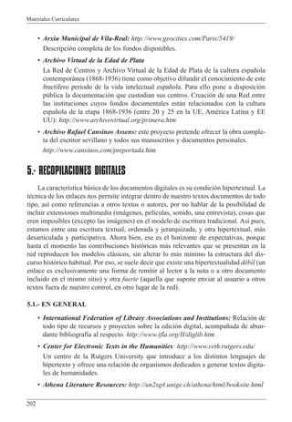 Materiales Curriculares
202
¥ Arxiu Municipal de Vila-Real: http://www.geocities.com/Paris/5419/
Descripci—n completa de los fondos disponibles.
¥ Archivo Virtual de la Edad de Plata
La Red de Centros y Archivo Virtual de la Edad de Plata de la cultura espa–ola
contempor‡nea (1868-1936) tiene como objetivo difundir el conocimiento de este
fruct’fero per’odo de la vida intelectual espa–ola. Para ello pone a disposici—n
pœblica la documentaci—n que custodian sus centros. Creaci—n de una Red entre
las instituciones cuyos fondos documentales est‡n relacionados con la cultura
espa–ola de la etapa 1868-1936 (entre 20 y 25 en la UE, AmŽrica Latina y EE
UU): http://www.archivovirtual.org/primera.htm
¥ Archivo Rafael Cansinos Assens: este proyecto pretende ofrecer la obra comple-
ta del escritor sevillano y todos sus manuscritos y documentos personales.
http://www.cansinos.com/preportada.htm
5.- RECOPILACIONES DIGITALES
La caracter’stica b‡sica de los documentos digitales es su condici—n hipertextual. La
tŽcnica de los enlaces nos permite integrar dentro de nuestro textos documentos de todo
tipo, as’ como referencias a otros textos o autores, por no hablar de la posibilidad de
incluir extensiones multimedia (im‡genes, pel’culas, sonido, una entrevista), cosas que
eren imposibles (excepto las im‡genes) en el modelo de escritura tradicional. As’ pues,
estamos entre una escritura textual, ordenada y jerarquizada, y otra hipertextual, m‡s
desarticulada y participativa. Ahora bien, ese es el horizonte de expectativas, porque
hasta el momento las contribuciones hist—ricas m‡s relevantes que se presentan en la
red reproducen los modelos cl‡sicos, sin alterar lo m‡s m’nimo la estructura del dis-
curso hist—rico habitual. Por eso, se suele decir que existe una hipertextualidad dŽbil (un
enlace es exclusivamente una forma de remitir al lector a la nota o a otro documento
incluido en el mismo sitio) y otra fuerte (aquella que supone enviar al usuario a otros
textos fuera de nuestro control, en otro lugar de la red).
5.1.- EN GENERAL
¥ International Federation of Library Associations and Institutions: Relaci—n de
todo tipo de recursos y proyectos sobre la edici—n digital, acompa–ada de abun-
dante bibliograf’a al respecto. http://www.ifla.org/II/diglib.htm
¥ Center for Electronic Texts in the Humanities: http://www.ceth.rutgers.edu/
Un centro de la Rutgers University que introduce a los distintos lenguajes de
hipertexto y ofrece una relaci—n de organismos dedicados a generar textos digita-
les de humanidades.
¥ Athena Literature Resources: http://un2sg4.unige.ch/athena/html/booksite.html
 