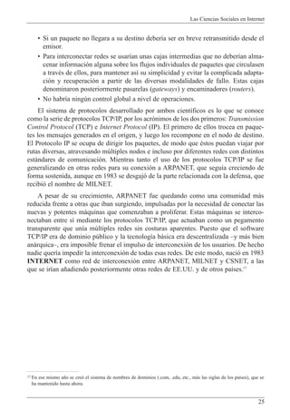 Las Ciencias Sociales en Internet
25
¥ Si un paquete no llegara a su destino deber’a ser en breve retransmitido desde el
emisor.
¥ Para interconectar redes se usar’an unas cajas intermedias que no deber’an alma-
cenar informaci—n alguna sobre los flujos individuales de paquetes que circulasen
a travŽs de ellos, para mantener as’ su simplicidad y evitar la complicada adapta-
ci—n y recuperaci—n a partir de las diversas modalidades de fallo. Estas cajas
denominaron posteriormente pasarelas (gateways) y encaminadores (routers).
¥ No habr’a ningœn control global a nivel de operaciones.
El sistema de protocolos desarrollado por ambos cient’ficos es lo que se conoce
como la serie de protocolos TCP/IP, por los acr—nimos de los dos primeros: Transmission
Control Protocol (TCP) e Internet Protocol (IP). El primero de ellos trocea en paque-
tes los mensajes generados en el origen, y luego los recompone en el nodo de destino.
El Protocolo IP se ocupa de dirigir los paquetes, de modo que Žstos puedan viajar por
rutas diversas, atravesando mœltiples nodos e incluso por diferentes redes con distintos
est‡ndares de comunicaci—n. Mientras tanto el uso de los protocolos TCP/IP se fue
generalizando en otras redes para su conexi—n a ARPANET, que segu’a creciendo de
forma sostenida, aunque en 1983 se desgaj— de la parte relacionada con la defensa, que
recibi— el nombre de MILNET.
A pesar de su crecimiento, ARPANET fue quedando como una comunidad m‡s
reducida frente a otras que iban surgiendo, impulsadas por la necesidad de conectar las
nuevas y potentes m‡quinas que comenzaban a proliferar. Estas m‡quinas se interco-
nectaban entre s’ mediante los protocolos TCP/IP, que actuaban como un pegamento
transparente que un’a mœltiples redes sin costuras aparentes. Puesto que el software
TCP/IP era de dominio pœblico y la tecnolog’a b‡sica era descentralizada Ðy m‡s bien
an‡rquicaÐ, era imposible frenar el impulso de interconexi—n de los usuarios. De hecho
nadie quer’a impedir la interconexi—n de todas esas redes. De este modo, naci— en 1983
INTERNET como red de interconexi—n entre ARPANET, MILNET y CSNET, a las
que se ir’an a–adiendo posteriormente otras redes de EE.UU. y de otros pa’ses.17
17 En ese mismo a–o se cre— el sistema de nombres de dominios (.com, .edu, etc., m‡s las siglas de los pa’ses), que se
ha mantenido hasta ahora.
 