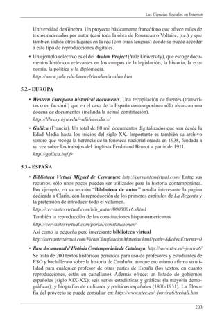 Las Ciencias Sociales en Internet
203
Universidad de Ginebra. Un proyecto b‡sicamente franc—fono que ofrece miles de
textos ordenados por autor (casi toda la obra de Rousseau o Voltaire, p.e.) y que
tambiŽn indica otros lugares en la red (con otras lenguas) donde se puede acceder
a este tipo de reproducciones digitales.
¥ Un ejemplo selectivo es el del Avalon Project (Yale University), que escoge docu-
mentos hist—ricos relevantes en los campos de la legislaci—n, la historia, la eco-
nom’a, la pol’tica y la diplomacia.
http://www.yale.edu/lawweb/avalon/avalon.htm
5.2.- EUROPA
¥ Western European historical documents. Una recopilaci—n de fuentes (transcri-
tas o en facs’mil) que en el caso de la Espa–a contempor‡nea s—lo alcanzan una
docena de documentos (incluida la actual constituci—n).
http://library.byu.edu/~rdh/eurodocs/
¥ Gallica (Francia). Un total de 80 mil documentos digitalizados que van desde la
Edad Media hasta los inicios del siglo XX. Importante es tambiŽn su archivo
sonoro que recoge la herencia de la fonoteca nacional creada en 1938, fundada a
su vez sobre los trabajos del lingŸista Ferdinand Brunot a partir de 1911.
http://gallica.bnf.fr
5.3.- ESPA„A
¥ Biblioteca Virtual Miguel de Cervantes: http://cervantesvirtual.com/ Entre sus
recursos, s—lo unos pocos pueden ser utilizados para la historia contempor‡nea.
Por ejemplo, en su secci—n ÒBiblioteca de autorÓ resulta interesante la pagina
dedicada a Clar’n, con la reproducci—n de los primeros cap’tulos de La Regenta y
la pretensi—n de introducir todo el volumen.
http://cervantesvirtual.com/bib_autor/00000016.shtml
TambiŽn la reproducci—n de las constituciones hispanoamericanas
http://cervantesvirtual.com/portal/constituciones/
As’ como la peque–a pero interesante biblioteca virtual
http://cervantesvirtual.com/FichaClasificacionMaterias.html?path=8&obraExterna=0
¥ Base documental dÕHist˜ria Contemporˆnia de Catalunya: http://www.xtec.es/~jrovira6/
Se trata de 200 textos hist—ricos pensados para uso de profesores y estudiantes de
ESO y bachillerato sobre la historia de Catalu–a, aunque eso mismo afirma su uti-
lidad para cualquier profesor de otras partes de Espa–a (los textos, en cuanto
reproducciones, est‡n en castellano). Adem‡s ofrece: un listado de gobiernos
espa–oles (siglo XIX-XX); seis series estad’sticas y gr‡ficas (la mayor’a demo-
gr‡ficas); y biograf’as de militares y pol’ticos espa–oles (1800-1931). La filoso-
f’a del proyecto se puede consultar en: http://www.xtec.es/~jrovira6/treball.htm
 