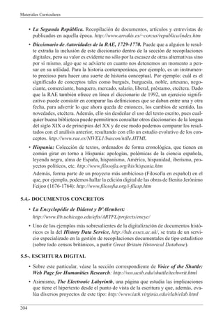 Materiales Curriculares
204
¥ La Segunda Repœblica. Recopilaci—n de documentos, art’culos y entrevistas de
publicados en aquella Žpoca. http://www.arrakis.es/~corcus/republica/index.htm
¥ Diccionario de Autoridades de la RAE, 1729-1770. Puede que a alguien le resul-
te extra–a la inclusi—n de este diccionario dentro de la secci—n de recopilaciones
digitales, pero su valor es evidente no s—lo por la escasez de otras alternativas sino
por s’ mismo, algo que se advierte en cuanto nos detenemos un momento a pen-
sar en su utilidad. Para la historia contempor‡nea, por ejemplo, es un instrumen-
to precioso para hacer una suerte de historia conceptual. Por ejemplo: cu‡l es el
significado de conceptos tales como burguŽs, burgues’a, noble, artesano, nego-
ciante, comerciante, banquero, mercado, salario, liberal, prŽstamo, etcŽtera. Dado
que la RAE tambiŽn ofrece en l’nea el diccionario de 1992, un ejercicio signifi-
cativo puede consistir en comparar las definiciones que se daban entre una y otra
fecha, para advertir lo que ahora queda de entonces, los cambios de sentido, las
novedades, etcŽtera. Adem‡s, ello sin desde–ar el uso del texto escrito, pues cual-
quier buena biblioteca puede permitirnos consultar otros diccionarios de la lengua
del siglo XIX o de principios del XX y de ese modo podemos comparar los resul-
tados con el an‡lisis anterior, resultando con ello un estudio evolutivo de los con-
ceptos. http://www.rae.es/NIVEL1/buscon/ntlle.HTML
¥ Hispania: Colecci—n de textos, ordenados de forma cronol—gica, que tienen en
comœn girar en torno a Hispania: apolog’as, polŽmicas de la ciencia espa–ola,
leyenda negra, alma de Espa–a, hispanismo, AmŽrica, hispanidad, iberismo, pro-
yectos pol’ticos, etc. http://www.filosofia.org/his/hispania.htm
Adem‡s, forma parte de un proyecto m‡s ambicioso (Filosof’a en espa–ol) en el
que, por ejemplo, podemos hallar la edici—n digital de las obras de Benito Jer—nimo
Feijoo (1676-1764): http://www.filosofia.org/i-filesp.htm
5.4.- DOCUMENTOS CONCRETOS
¥ La EncyclopŽdie de Diderot y DÕAlembert:
http://www.lib.uchicago.edu/efts/ARTFL/projects/encyc/
¥ Uno de los ejemplos m‡s sobresalientes de la digitalizaci—n de documentos hist—-
ricos es la del History Data Service, http://hds.essex.ac.uk/, se trata de un servi-
cio especializado en la gesti—n de recopilaciones documentales de tipo estad’stico
(sobre todo censos brit‡nicos, a partir Great Britain Historical Database).
5.5-. ESCRITURA DIGITAL
¥ Sobre este particular, vŽase la secci—n correspondiente de Voice of the Shuttle:
Web Page for Humanities Research: http://vos.ucsb.edu/shuttle/techwrit.html
¥ Asimismo, The Electronic Labyrinth, una p‡gina que estudia las implicaciones
que tiene el hipertexto desde el punto de vista de la escritura y que, adem‡s, eva-
lœa diversos proyectos de este tipo: http://www.iath.virginia.edu/elab/elab.html
 