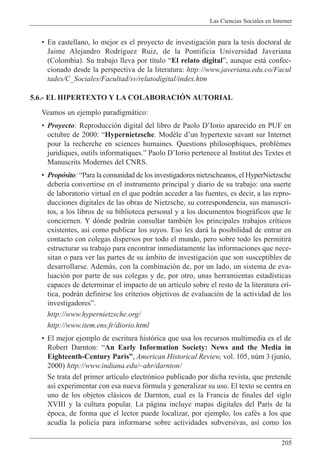 Las Ciencias Sociales en Internet
205
¥ En castellano, lo mejor es el proyecto de investigaci—n para la tesis doctoral de
Jaime Alejandro Rodr’guez Ruiz, de la Pontificia Universidad Javeriana
(Colombia). Su trabajo lleva por t’tulo ÒEl relato digitalÓ, aunque est‡ confec-
cionado desde la perspectiva de la literatura: http://www.javeriana.edu.co/Facul
tades/C_Sociales/Facultad/sv/relatodigital/index.htm
5.6.- EL HIPERTEXTO Y LA COLABORACIîN AUTORIAL
Veamos un ejemplo paradigm‡tico:
¥ Proyecto: Reproducci—n digital del libro de Paolo DÕIorio aparecido en PUF en
octubre de 2000: ÒHypernietzsche. Mod•le dÕun hypertexte savant sur Internet
pour la recherche en sciences humaines. Questions philosophiques, probl•mes
juridiques, outils informatiques.Ó Paolo DÕIorio pertenece al Institut des Textes et
Manuscrits Modernes del CNRS.
¥ Prop—sito: ÒPara la comunidad de los investigadores nietzscheanos, el HyperNietzsche
deber’a convertirse en el instrumento principal y diario de su trabajo: una suerte
de laboratorio virtual en el que podr‡n acceder a las fuentes, es decir, a las repro-
ducciones digitales de las obras de Nietzsche, su correspondencia, sus manuscri-
tos, a los libros de su biblioteca personal y a los documentos biogr‡ficos que le
conciernen. Y d—nde podr‡n consultar tambiŽn los principales trabajos cr’ticos
existentes, as’ como publicar los suyos. Eso les dar‡ la posibilidad de entrar en
contacto con colegas dispersos por todo el mundo, pero sobre todo les permitir‡
estructurar su trabajo para encontrar inmediatamente las informaciones que nece-
sitan o para ver las partes de su ‡mbito de investigaci—n que son susceptibles de
desarrollarse. Adem‡s, con la combinaci—n de, por un lado, un sistema de eva-
luaci—n por parte de sus colegas y de, por otro, unas herramientas estad’sticas
capaces de determinar el impacto de un art’culo sobre el resto de la literatura cr’-
tica, podr‡n definirse los criterios objetivos de evaluaci—n de la actividad de los
investigadoresÓ.
http://www.hypernietzsche.org/
http://www.item.ens.fr/diorio.html
¥ El mejor ejemplo de escritura hist—rica que usa los recursos multimedia es el de
Robert Darnton: ÒAn Early Information Society: News and the Media in
Eighteenth-Century ParisÓ, American Historical Review, vol. 105, nœm 3 (junio,
2000) http://www.indiana.edu/~ahr/darnton/
Se trata del primer art’culo electr—nico publicado por dicha revista, que pretende
as’ experimentar con esa nueva f—rmula y generalizar su uso. El texto se centra en
uno de los objetos cl‡sicos de Darnton, cual es la Francia de finales del siglo
XVIII y la cultura popular. La p‡gina incluye mapas digitales del Par’s de la
Žpoca, de forma que el lector puede localizar, por ejemplo, los cafŽs a los que
acud’a la polic’a para informarse sobre actividades subversivas, as’ como los
 