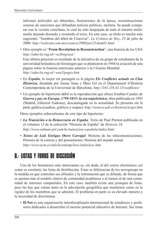 Materiales Curriculares
206
informes policiales as’ obtenidos, ilustraciones de la Žpoca, reconstrucciones
sonoras de canciones que difund’an noticias pol’ticas, etcŽtera. Se puede compa-
rar con la versi—n castellana, la cual ha sido despojada de todo el entorno multi-
media dejando desnudo y resumido el texto. En este caso, su t’tulo es mucho m‡s
sugerente: ÒSombras del ‡rbol de CracoviaÓ, La Cr—nica de Hoy, 23 de julio de
2000: http://webcom.com.mx/cronica/2000/jul/23/dom01.html
¥ Otro ejemplo es ÒFrom Revolution to ReconstructionÓ, una historia de los USA
http://odur.let.rug.nl/~welling/usa/
Este œltimo proyecto es resultado de la iniciativa de un grupo de estudiantes de la
universidad holandesa de Groningen que se plantearon en 1944 la creaci—n de una
p‡gina sobre la historia americana anterior a la I Guerra Mundial:
http://odur.let.rug.nl/~usa/I/pages.htm
¥ En Espa–a, lo mejor sin parang—n es la p‡gina Els Conflictes actuals en Clau
Hist˜rica, dise–ada por Jaume Suau y Marc Gil en el Departament dÕHist˜ria
Contemporˆnia de la Universitat de Barcelona: http://161.116.41.15/conflictes/
¥ Un ejemplo de hipertexto dŽbil es la reproducci—n que ofrece Esteban Canales de
Guerra y paz en Europa, 1799-1815: la era napole—nica, obra publicada en 1993
(Madrid, Editorial Eudema), descatalogada en la actualidad. Se presenta sin la
parte gr‡fica (cuadros, gr‡ficos y mapas): http://seneca.uab.es/historia/texpri.htm
Otros ejemplos sobresalientes de este tipo de hipertexto:
¥ La Transici—n a la Democracia en Espa–a. Texto de Paul Preston publicado en
el volumen 13 de la colecci—n ÒHistoria de Espa–aÓ de Historia 16.
http://www.salman-psl.com/la-transicion-espa–ola/index.html
¥ Textos de Luis Enrique Otero Carvajal: Historia de las telecomunicaciones;
Historia de la ciencia y del pensamiento; Historia del mundo actual.
http://www.ucm.es/info/hcontemp/leoc/indexleoc.htm
6.- LISTAS Y FOROS DE DISCUSIÓN
Uno de los fen—menos m‡s interesantes es, sin duda, el del correo electr—nico, as’
como su corolario, las listas de distribuci—n. ƒstas se diferencian de los newsgroups en
la medida en que controlan sus afiliados y la informaci—n que se difunde, de forma que
se ajustan m‡s al modelo cl‡sico de comunidad acadŽmica o al menos al de una comu-
nidad de intereses compartidos. En este caso, tambiŽn existe una jerarqu’a de listas,
pues las hay que var’an tanto en la adscripci—n geogr‡fica que mantienen como en la
rigidez de los miembros que se admiten. El problema en parte es su elevado nœmero y
la necesidad de discriminar.
¥ H-Net es una organizaci—n interdisciplinaria internacional de estudiosos y profe-
sores dedicados a desarrollar el enorme potencial educativo de Internet. Sus listas
 