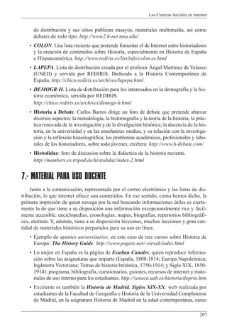 Las Ciencias Sociales en Internet
207
de distribuci—n y sus sitios publican ensayos, materiales multimedia, as’ como
debates de todo tipo. http://www2.h-net.msu.edu/
¥ COLON. Una lista reciente que pretende fomentar el de Internet entre historiadores
y la creaci—n de contenidos sobre Historia, especialmente en Historia de Espa–a
e HispanoamŽrica. http://www.rediris.es/list/info/colon.es.html
¥ LAPEPA. Lista de distribuci—n creada por el profesor çngel Mart’nez de Velasco
(UNED) y servida por REDIRIS. Dedicada a la Historia Contempor‡nea de
Espa–a. http://chico.rediris.es/archives/lapepa.html
¥ DEMOGR-H. Lista de distribuci—n para los interesados en la demograf’a y la his-
toria econ—mica, servida por REDIRIS.
http://chico.rediris.es/archives/demogr-h.html
¥ Historia a Debate. Carlos Barros dirige un foro de debate que pretende abarcar
diversos aspectos: la metodolog’a, la historiograf’a y la teor’a de la historia; la pr‡c-
tica renovada de la investigaci—n y de la divulgaci—n hist—rica; la docencia de la his-
toria, en la universidad y en las ense–anzas medias, y su relaci—n con la investiga-
ci—n y la reflexi—n historiogr‡fica; los problemas acadŽmicos, profesionales y labo-
rales de los historiadores, sobre todo j—venes; etcŽtera: http://www.h-debate.com/
¥ Histodidac: foro de discusi—n sobre la did‡ctica de la historia reciente.
http://members.es.tripod.de/histodidac/index-2.html
7.- MATERIAL PARA USO DOCENTE
Junto a la comunicaci—n, representada por el correo electr—nico y las listas de dis-
tribuci—n, lo que internet ofrece son contenidos. En ese sentido, como hemos dicho, la
primera impresi—n de quien navega por la red buscando informaciones œtiles es cierta-
mente la de que tiene a su disposici—n una informaci—n excepcionalmente rica y f‡cil-
mente accesible: enciclopedias, cronolog’as, mapas, biograf’as, repertorios bibliogr‡fi-
cos, etcŽtera. Y, adem‡s, tiene a su disposici—n lecciones, muchas lecciones y gran can-
tidad de materiales hist—ricos preparados para su uso en l’nea.
¥ Ejemplo de apuntes universitarios, en este caso de tres cursos sobre Historia de
Europa: The History Guide: http://www.pagesz.net/~stevek/index.html
¥ Lo mejor en Espa–a es la p‡gina de Esteban Canales, quien reproduce informa-
ci—n sobre las asignaturas que imparte (Espa–a, 1808-1814; Europa Napole—nica;
Inglaterra Victoriana; Temas de historia brit‡nica, 1750-1914; y Siglo XIX, 1850-
1914): programa, bibliograf’a, cuestionarios, guiones, recursos de internet y mate-
riales de uso interno para los estudiantes. http://seneca.uab.es/historia/doprin.htm
¥ Excelente es tambiŽn la Historia de Madrid. Siglos XIX-XX: web realizada por
estudiantes de la Facultad de Geograf’a e Historia de la Universidad Complutense
de Madrid, en la asignatura Historia de Madrid en la edad contempor‡nea, curso
 