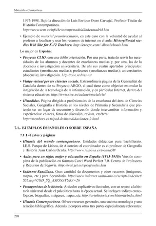 Materiales Curriculares
208
1997-1998. Bajo la direcci—n de Luis Enrique Otero Carvajal, Profesor Titular de
Historia Contempor‡nea.
http://www.ucm.es/info/hcontemp/madrid/indexmadrid.htm
¥ Ejemplo de material preuniversitario, en este caso con la voluntad de ayudar al
profesor a localizar y usar los recursos de internet en el aula: History/Social stu-
dies Web Site for K-12 Teachers: http://execpc.com/~dboals/boals.html
Lo mejor en Espa–a:
¥ Proyecto CLIO, con una doble orientaci—n. Por una parte, trata de servir las nece-
sidades de los alumnos y docentes de ense–anzas medias y, por otra, las de la
docencia e investigaci—n universitaria. De ah’ sus cuatro apartados principales:
estudiantes (ense–anzas medias); profesores (ense–anzas medias); universitarios
(docencia); investigaci—n. http://clio.rediris.es/
¥ Viatge virtual per les ci•ncies socials. Extraordinaria p‡gina de la Generalitat de
Catalu–a dentro de su Proyecto ARGO, el cual tiene como objetivo estimular la
integraci—n de la tecnolog’a de la informaci—n, y en particular Internet, dentro del
sistema educativo: http://www.xtec.es/aulanet/socials/ie/
¥ Histodidac. P‡gina dirigida a profesionales de la ense–anza del ‡rea de Ciencias
Sociales, Geograf’a e Historia en los niveles de Primaria y Secundaria que pre-
tende ser un lugar de encuentro y discusi—n donde intercambiar informaci—n y
experiencias: enlaces, foros de discusi—n, revista, etcŽtera:
http://members.es.tripod.de/histodidac/index-2.html
7.1.- EJEMPLOS ESPA„OLES O SOBRE ESPA„A
7.1.1.-Textos y p‡ginas
¥ Historia del mundo contempor‡neo. Unidades did‡cticas para bachillerato.
I.E.S. Parque de Lisboa, de Alcorc—n: el coordinador es el profesor de Geograf’a
e Historia Juan Carlos Oca–a. http://www.iespana.es/jocana59/
¥ Aulas para un siglo: mujer y educaci—n en Espa–a (1845-1930): Versi—n com-
pleta de la publicaci—n en formato Corel Word Perfect 7.0. Centro de Profesores
y Recursos de Segovia. http://web.jet.es/cprsg/aulas.htm
¥ Indexnet-Santillana. Gran cantidad de documentos y otros recursos (im‡genes,
mapas, etc.) para Secundaria. http://www.indexnet.santillana.es/scripts/indexnet/
S55.asp?COD_SQ_ASIGNATURA=26
¥ Protagonistas de la historia:Art’culos explicativos ilustrados, con un repaso a la his-
toria universal desde el paleol’tico hasta la Žpoca actual. Se incluyen ’ndices crono-
l—gicos, biograf’as, im‡genes, mapas, etc. http://artehistoria.com/historia/index.html
¥ Historia Contempor‡nea. Ofrece recursos generales, una sucinta cronolog’a y una
relaci—n bibliogr‡fica. Adem‡s incorpora otras tres partes especialmente relevantes:
 