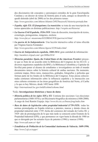 Las Ciencias Sociales en Internet
209
dos diccionarios (de conceptos y personajes) extra’dos de la gran Enciclopedia
Catalana y un dossier de temas de historia para el aula, aunque su desarrollo se
qued— detenido (abril de 2000) en los dos primeros temas:
http://www.geocities.com/Athens/Atlantis/2492/buxaweb2-historia-portada.htm
¥ Espa–a, siglo XX: El franquismo; La transici—n: se trata de una trascripci—n de
textos aparecidos en distintas publicaciones: http://vespito.net/historia/
¥ La Guerra Civil Espa–ola, 1936-1939: listas de discusi—n, trascripci—n de textos,
cronolog’a, protagonistas, im‡genes, etcŽtera:
http://www.fut.es/~msanroma/GUERRACIVIL/guerracivil.html
¥ La guerra de la Independencia. Una lecci—n interactiva sobre el tema ofrecida
por Virginia Garc’a Fern‡ndez:
http://www.geocities.com/Athens/Agora/3229/index.html
¥ Guerra de Independencia espa–ola, 1808-1814: gran cantidad de informaci—n:
http://members.tripod.com/~gie1808a1814/
¥ Historias paralelas: Spain, the United States & the American Frontier: proyec-
to que es fruto de un acuerdo entre la Biblioteca del Congreso de los EE.UU. y
diversos organismos espa–oles (la BNE y la Biblioteca Colombina y Capitular de
Sevilla) para poner al alcance de estudiantes e investigadores en todo el mundo
documentos œnicos sobre la historia cultural de ambas naciones. De momento,
contiene mapas, libros raros, manuscritos, grabados, fotograf’as y pel’culas que
forman parte de los fondos de la Biblioteca del Congreso. Estas piezas seleccio-
nadas contienen informaci—n sobre la influencia espa–ola y la interacci—n con
otras culturas existentes en las ‡reas geogr‡ficas de AmŽrica del Norte, el Caribe
y lo que es hoy MŽxico, desde 1492 hasta 1898:
http://international.loc.gov/intldl/eshtml/eshome.html
7.1.2.- Investigaciones hist—ricas y bases de datos
¥ Historia pol’tica de los siglos XIX y XX. Contiene dos secciones: Las elecciones
parlamentarias (1808-1876) y un Diccionario biogr‡fico de ministros (1808-2000).
A cargo de JosŽ Ram—n Urquijo. http://www.ih.csic.es/lineas/jrug/index.htm
¥ Base de datos de legislaci—n sobre propiedad industrial (1759-1929): todas las
normas promulgadas en Espa–a relativas a patentes, marcas y dem‡s clases de
propiedad industrial entre 1759 -fecha del comienzo del reinado de Carlos III- y
1929 -a–o de promulgaci—n de lo que m‡s tarde se conocer‡ como Estatuto de la
Propiedad Industrial (EPI), y que permanece en vigor hasta la dŽcada de 1980 en
que es derogado por las actuales leyes de patentes (1986) y marcas (1988).
http://www.adi.uam.es/~hpi/
¥ Estad’sticas de Poblaci—n de la Comunidad Aut—noma de Valencia. 1609-1996.
http://www2.uji.es/seppv/
 