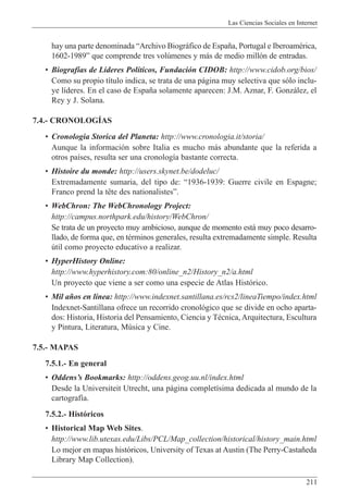 Las Ciencias Sociales en Internet
211
hay una parte denominada ÒArchivo Biogr‡fico de Espa–a, Portugal e IberoamŽrica,
1602-1989Ó que comprende tres volœmenes y m‡s de medio mill—n de entradas.
¥ Biograf’as de L’deres Pol’ticos, Fundaci—n CIDOB: http://www.cidob.org/bios/
Como su propio t’tulo indica, se trata de una p‡gina muy selectiva que s—lo inclu-
ye l’deres. En el caso de Espa–a solamente aparecen: J.M. Aznar, F. Gonz‡lez, el
Rey y J. Solana.
7.4.- CRONOLOGêAS
¥ Cronologia Storica del Planeta: http://www.cronologia.it/storia/
Aunque la informaci—n sobre Italia es mucho m‡s abundante que la referida a
otros pa’ses, resulta ser una cronolog’a bastante correcta.
¥ Histoire du monde: http://users.skynet.be/dodeluc/
Extremadamente sumaria, del tipo de: Ò1936-1939: Guerre civile en Espagne;
Franco prend la t•te des nationalistesÓ.
¥ WebChron: The WebChronology Project:
http://campus.northpark.edu/history/WebChron/
Se trata de un proyecto muy ambicioso, aunque de momento est‡ muy poco desarro-
llado, de forma que, en tŽrminos generales, resulta extremadamente simple. Resulta
œtil como proyecto educativo a realizar.
¥ HyperHistory Online:
http://www.hyperhistory.com:80/online_n2/History_n2/a.html
Un proyecto que viene a ser como una especie de Atlas Hist—rico.
¥ Mil a–os en l’nea: http://www.indexnet.santillana.es/rcs2/lineaTiempo/index.html
Indexnet-Santillana ofrece un recorrido cronol—gico que se divide en ocho aparta-
dos: Historia, Historia del Pensamiento, Ciencia y TŽcnica, Arquitectura, Escultura
y Pintura, Literatura, Mœsica y Cine.
7.5.- MAPAS
7.5.1.- En general
¥ OddensÕs Bookmarks: http://oddens.geog.uu.nl/index.html
Desde la Universiteit Utrecht, una p‡gina complet’sima dedicada al mundo de la
cartograf’a.
7.5.2.- Hist—ricos
¥ Historical Map Web Sites.
http://www.lib.utexas.edu/Libs/PCL/Map_collection/historical/history_main.html
Lo mejor en mapas hist—ricos, University of Texas at Austin (The Perry-Casta–eda
Library Map Collection).
 