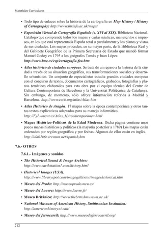 Materiales Curriculares
212
¥ Todo tipo de enlaces sobre la historia de la cartograf’a en Map History / History
of Cartography: http://www.ihrinfo.ac.uk/maps/
¥ Exposici—n Virtual de Cartograf’a Espa–ola (s. XVI al XIX). Biblioteca Nacional.
Cat‡logo que comprende todos los mapas y cartas n‡uticas, manuscritos e impre-
sos, en los que est‡ representada Espa–a total o parcialmente y los planos y vistas
de sus ciudades. Los mapas proceden, en su mayor parte, de la Biblioteca Real y
del Gabinete Geogr‡fico de la Primera Secretar’a de Estado que mand— formar
Manuel Godoy en 1795 a los ge—grafos Tom‡s y Juan L—pez.
http://www.bne.es/esp/cartografia-fra.htm
¥ Atlas hist—rico de ciudades europeas. Se trata de un repaso a la historia de la ciu-
dad a travŽs de su situaci—n geogr‡fica, sus transformaciones sociales y desarro-
llo urban’stico. Un conjunto de especialistas estudia grandes ciudades europeas
con el concurso de textos, documentos cartogr‡ficos, grabados, fotograf’as y pla-
nos tem‡ticos elaborados para esta obra por el equipo tŽcnico del Centre de
Cultura Contemporˆnia de Barcelona y la Universitat Polit•cnica de Catalunya.
Sin embargo, de momento, s—lo ofrece informaci—n referida a Madrid y
Barcelona. http://www.cccb.org/atlas/Atlas.htm
¥ Atlas Hist—rico de Arag—n: 17 mapas sobre la Žpoca contempor‡nea y otros tan-
tos textos explicativos adaptados para su manejo inform‡tico.
http://FyL.unizar.es/Atlas_HA/contemporanea.html
¥ Mapas Hist—rico-Pol’ticos de la Edad Moderna. Dicha p‡gina contiene unos
pocos mapas hist—ricos y pol’ticos (la mayor’a posterior a 1789) Los mapas est‡n
ordenados por regi—n geogr‡fica y por fechas. Algunos de ellos est‡n en inglŽs.
http://idd02n6r.eresmas.net/spanish.htm
7.6.- OTROS
7.6.1.- Im‡genes y sonidos
¥ The Historical Sound & Image Archive:
http://www.earthstation1.com/history.html
¥ Historical Images (USA):
http://www.libraryspot.com/imagegalleries/imageshistorical.htm
¥ Museo del Prado: http://museoprado.mcu.es/
¥ Museo del Louvre: http://www.louvre.fr/
¥ Museo Brit‡nico: http://www.thebritishmuseum.ac.uk/
¥ National Museum of American History, Smithsonian Institution:
http://americanhistory.si.edu/
¥ Museo del ferrocarril: http://www.museodelferrocarril.org/
 