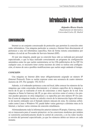 Las Ciencias Sociales en Internet
27
Introducción a Internet
Alejandro Rivero Gracia
Departamento de Inform‡tica
Universidad Carlos III. Madrid
CONFIGURACIÓN
Internet es un conjunto consensuado de protocolos que permiten la conexi—n entre
redes inform‡ticas. Una m‡quina particular se conecta a Internet bien directamente al
pertenecer a una red inform‡tica espec’fica, bien de forma remota conect‡ndose por
m—dem a la red de un Proveedor de Servicio Internet (ISP).
Al usar una m‡quina, puede que su conexi—n haya sido ya realizada por personal
especializado, o que la haya realizado correctamente un programa de configuraci—n
autom‡tica como los que suelen suministrarse en los CDs publicitarios de los ISP. En
cualquier caso, es necesario tener ciertas nociones de c—mo se realiza esta configura-
ci—n, al menos de cara a posibles modificaciones que suelen surgir andando el tiempo.
CONEXIîN
Una m‡quina en Internet debe tener obligatoriamente asignado un nœmero IP
(Internet Protocol). ƒstos se suelen expresar como una secuencia de cuatro nœmeros
menores de 255. Por ejemplo: 192.34.54.1
Adem‡s, si el ordenador pertenece a una red local, debe conocer los nœmeros de las
m‡quinas que est‡n conectadas directamente y el nœmero espec’fico de la m‡quina a
travŽs de la que se realizar‡n el resto de conexiones a otros lugares de la red. Esta
m‡quina se llama la Gateway (de IP, ya que otros servicios como el correo o los pro-
xies pueden apoyarse en otras m‡quinas) y se especifica por otro nœmero IP. En cam-
bio el resto de m‡quinas locales se calcula a travŽs de la intersecci—n l—gica del nœme-
ro de nuestro ordenador con el llamado nœmero m‡scara de zona. En sistemas sofisti-
cados como Linux o Windows NT, puede haber varias gateways a distintas rutas en la
Internet, e incluso varios sistemas de conexi—n simult‡neos.
Afortunadamente toda la informaci—n anterior (nœmero IP propio, Gateway, m‡sca-
ra) es innecesaria para el usuario primerizo: en las conexiones modernas por m—dem
se suministra autom‡ticamente desde la central de conexi—n, y en las redes locales
es misi—n del personal especializado, ya que los nœmeros deben ser œnicos en cada
instante.
 