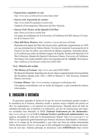 Las Ciencias Sociales en Internet
213
¥ Exposiciones espa–olas en red:
http://www.mcu.es/lab/archivos/intro/index.html
¥ Guerra civil. Exposici—n de carteles:
http://www.nodo50.org/fimpv/carteles.htm
Fundaci— dÕInvestigacions Marxistes del Pa’s Valenciˆ.
¥ Guerra Civil: Posters of the Spanish Civil War:
http://burn.ucsd.edu/scwtable.htm
Un grupo de estudiantes de la University of California (UCSD) ofrecen 25 carte-
les de la Guerra Civil.
¥ They Still Draw Pictures: http://orpheus-1.ucsd.edu/speccoll/tsdp/
Reproducci—n digital del libro del mismo t’tulo, publicado originalmente en 1938
con una introducci—n de Aldous Huxley. Se trata de transmitir la percepci—n de la
Guerra Civil por los ni–os: una colecci—n de dibujos originales, realizados duran-
te el conflicto por ni–os de distintos lugares de Espa–a. Southworth Spanish Civil
War Collection, Mandeville Special Collections Library, University of California,
San Diego. Este centro tambiŽn ofrece una reproducci—n de ÒcartelesÓ de la Žpoca:
http://orpheus.ucsd.edu/speccoll/posters/table.html
7.6.2.- Historia del vestido
¥ The History of Costume: http://www.siue.edu/COSTUMES/
By Braun & Schneider. Reproducci—n de este cl‡sico original alem‡n (Zur Geschichte
der KostŸme) editado entre 1861 y 1880 en Munich. C. Otis Sweezey, Southern
Illinois University.
¥ Costume History: http://www.costumes.org/pages/costhistpage.htm
Una p‡gina extraordinaria con un sinf’n de im‡genes y gran cantidad de enlaces
relacionados.
8. EDUCACIÓN A DISTANCIA
Si queremos aprender la forma en la que las nuevas tecnolog’as pueden ayudar a
la ense–anza de la historia, debemos acudir a quienes mayor empe–o has puesto en
ello: los anglosajones, y en especial los norteamericanos. Dejando ahora de lado las
entidades privadas que se dedican a la educaci—n, son dos las instituciones que mejo-
res resultados han obtenido: la NEH (National Endowment for the Humanities:
http://www.neh.gov/) y la NARA (National Archives and Records Administration: una
agencia encargada de velar por la documentaci—n federal: http://www.nara.gov/). La
NEH es un organismo gubernamental que financia iniciativas individuales o institucio-
nales en el campo de las humanidades y que tiene una l’nea de trabajo denominada
Online Humanities Projects, con la que se han sufragado un amplio conjunto de inicia-
tivas de este tipo. Adem‡s participa en iniciativas como EDSITEment (http://edsite
 