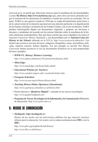Materiales Curriculares
214
ment.neh.gov), un portal que selecciona recursos para la ense–anza de las humanidades,
o como My History (http://www.myhistory.org) que, entre otros servicios, pretende reco-
ger la memoria de los americanos invit‡ndoles a remitir por escrito sus recuerdos. Por su
parte, NARA es una agencia creada en 1934 que se ocupa del patrimonio archiv’stico y
de la conservaci—n de la memoria nacional con una atenci—n particular a la digitalizaci—n
de las fuentes referidas a la historia de los Estados Unidos y de su uso en Internet. NARA
produce historiograf’a digital con documentos originales y propone sus lecciones a
docentes y estudiantes de acuerdo con las normas federales sobre la ense–anza de la his-
toria americana contempor‡nea. Hay que hacer constar que estos est‡ndares los marca el
National Council for History Standards y son desarrollados por el National Center for
History in the Schools (ubicado en la UCLA: http://www.sscnet.ucla.edu/nchs/). Las
fuentes que conserva son muy diversas: im‡genes, fotograf’as, cartas, microfilmes, pel’-
culas, registros sonoros, fuentes digitales. As’, por ejemplo, su secci—n The Digital
Classroom intenta incentivar el uso de documentos hist—ricos en el aula proponiendo
diversos ejemplos.
¥ WWW-VL. History: Distance Learning:
http://www.ukans.edu/history/VL/instruction/distance.html
¥ Mind Edge:
http://www.mindedge.com/home/index.phtml
¥ Educational Websites for Teachers:
http://www.camden.rutgers.edu/~wood/edwebsites.htm
¥ European Schoolnet:
http://www.en.eun.org/vs/history/history.html
¥ Teaching History Online (Spartacus Educational):
http://www.spartacus.schoolnet.co.uk/history.htm
¥ Portal educativo ÒQuaderns DigitalsÓ, centrado en las nuevas tecnolog’as.
http://www.quadernsdigitals.net/
¥ Programa de Nuevas Tecnolog’as de la Informaci—n y la Comunicaci—n (Ministerio
de educaci—n): http://www.pntic.mec.es/
9.- MEDIOS DE COMUNICACIÓN
¥ Medi‡polis: http://mediapolis.es/
Dentro de los media son las televisiones pœblicas las que mayores recursos
ofrecen para la educaci—n. As’ ocurre con la cadena norteamericana PBS o con la
BBC:
http://www.pbs.org/neighborhoods/history/
http://www.bbc.co.uk/history/
 