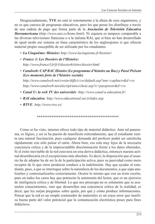 Las Ciencias Sociales en Internet
215
Desgraciadamente, TVE no est‡ ni remotamente a la altura de esos organismos, y
no es que carezca de programas educativos, pero los que posee los distribuye a travŽs
de una cadena de pago que forma parte de la Asociaci—n de Televisi—n Educativa
Iberoamericana (http://www.atei.es/home.html). Ni siquiera es tampoco comparable a
las diversas televisiones francesas o a la italiana RAI, que si bien no han desarrollado
de igual modo ese sistema en l’nea caracter’stico de los anglosajones s’ que ofrecen
material propio susceptible de ser utilizado por los estudiantes.
¥ La Cinqui•me: Histoire: http://www.lacinquieme.fr/histoire/
¥ France 3: Les Dossiers de lÕHistoire:
http://www.france3.fr/fr3/dossierh/titres/dossier.html
¥ Canalweb: CAP BAC Histoire (Le programme dÕhistoire au Bac) y PassŽ PrŽsent
(Les moments forts de lÕhistoire sociale)
http://www.canalweb.net/cwsite/diffs/c/cw/default.asp?une=capbactv&d=cw
http://www.canalweb.net/alscript/unes/choix.asp?e=passprestv&d=cw
¥ Canal U: la web TV des universitŽs: http://www.canal-u.education.fr/
¥ RAI educativa: http://www.educational.rai.it/index.asp
¥ RTVE: http://www.rtve.es/
*********************************************
Como se ha visto, internet ofrece todo tipo de material did‡ctico. Ante tal panora-
ma, es l—gico, y as’ se ha puesto de manifiesto reiteradamente, que el estudiante sien-
ta una natural fascinaci—n, pues cualquier demanda del profesor podr‡ ser satisfecha
r‡pidamente con s—lo pulsar el rat—n. Ahora bien, eso est‡ muy lejos de la necesaria
conciencia cr’tica y de la imprescindible discriminaci—n frente a los datos obtenidos.
Si el Žxito inevitable de la red estuviera en esta deriva did‡ctica, entonces nuestra acti-
tud desembocar’a en el escepticismo m‡s absoluto. Es decir, la disposici—n que el usua-
rio ha de adoptar ha de ser la de la participaci—n activa, pues su pasividad como mero
receptor de lo que otros producen conduce a la indefensi—n. Hay que ayudar al estu-
diante, pues, a que se interrogue sobre la naturaleza de los documentos, a que sepa ana-
lizarlos y contextualizarlos correctamente. Ocurre lo mismo que con un texto escrito,
pues en todos los casos hay que potenciar la autonom’a del lector, que es un ejercicio
de inteligencia cr’tica y de libertad. Lo que nos preocupa no es solamente que se acu-
mulen conocimientos, sino que desarrollen una conciencia cr’tica de la realidad, es
decir, que les surjan preguntas sobre quiŽn, por quŽ y c—mo produce informaciones.
Pensar que la red es un simple contenedor de materiales es un craso error que inutili-
za buena parte del valor potencial que la comunicaci—n electr—nica posee para fines
did‡cticos.
 