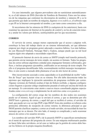 Materiales Curriculares
28
Un caso intermedio, que algunos proveedores aœn no suministran autom‡ticamen-
te, es el del nœmero de DNS (Servidor de Nombres de Dominio). ƒstos son los nœme-
ros de las m‡quinas que contienen los diccionarios de nombres y nœmeros IP, y es lo
que permite que dado un nombre de m‡quina, digamos www.rediris.es, el software sepa
a que IP en la Internet corresponde tal nombre y por tanto como conectarse a ella.
Si necesitamos dar los nœmeros de DNS (o cualquiera de los anteriores), basta con
examinar las opciones de Internet en los paneles de control y en los de conexi—n remo-
ta y anular los valores por defecto, sustituyŽndolos por los que necesitemos.
CORREO
El servicio de correo, aunque menos espectacular que el acceso a p‡ginas web,
constituye la base del trabajo diario en un sistema informatizado, as’ que debemos
empezar por elegir un programa gestor adecuado a nuestros h‡bitos. Los m‡s habitua-
les son Microsoft Outlook, Netscape Mail y Eudora, aunque puede que su red local
sugiera algœn otro adaptado a necesidades espec’ficas.
El protocolo Internet de env’o de correo es SMTP (simple mail transfer protocol),
que permite enviar mensajes de texto simple, sin acentos ni formato. Todos los progra-
mas de correo utilizan algoritmos est‡ndar para empaquetar formatos sofisticados, gr‡-
ficos, e incluso programas ejecutables, codificados en un mensaje de texto simple. Por
ello si el programa decodificador falla, ocasionalmente recibir‡ mensajes incomprensi-
bles; si esto ocurre a menudo debe plantearse el uso de otro lector de correo.
Otro inconveniente asociado a estas capacidades es la posibilidad de recibir Òcaba-
llos de TroyaÓ que inyecten virus en su sistema. Por ello debe desconectar todas las
opciones que impliquen la ejecuci—n autom‡tica de programas recibidos por correo.
Algunas versiones de Outlook ocultan el tipo de fichero recibido, y algunas configura-
ciones llegaron a ejecutar c—digo simplemente pasando el rat—n por encima del t’tulo de
un mensaje. Es conveniente estar atento a nuevos trucos consultando p‡ginas especia-
lizadas como www.cert.org o simplemente las de antivirus como www.panda.es
La configuraci—n del correo exige dar los nombres de dos nodos (en ocasiones
puede ser el mismo). AquŽl al que se enviar‡ el correo, y que se denomina por ello
SMTP host o gateway de correo, y aquŽl del que se recibir‡ el correo, el servidor de
mail, que puede ser a su vez tipo POP o tipo IMAP. Estos dos nombres se refieren a dos
protocolos diferentes de recepci—n de correo remoto; la diferencia principal es que
IMAP permite clasificar carpetas y correo en el nodo servidor, sin necesidad de traer los
mensajes que no se deseen. Por otro lado, el manejo es complicado y suele ocasionar
atascos de correo a los usuarios novatos.
Los nombres del servidor POP y de la pasarela SMTP se especifican normalmente
en el menœ de opciones del programa de correo. En una m‡quina multiusuario pueden
no hacer falta tales servidores, en tal caso se indica que la gesti—n de correo debe bus-
car los ficheros en la propia maquina (localhost).
 
