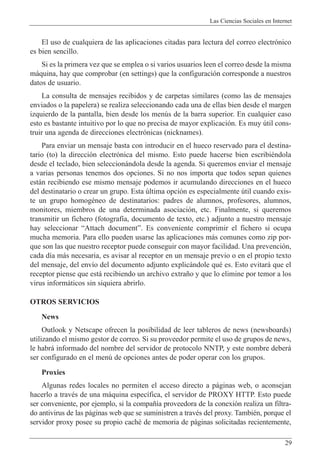 Las Ciencias Sociales en Internet
29
El uso de cualquiera de las aplicaciones citadas para lectura del correo electr—nico
es bien sencillo.
Si es la primera vez que se emplea o si varios usuarios leen el correo desde la misma
m‡quina, hay que comprobar (en settings) que la configuraci—n corresponde a nuestros
datos de usuario.
La consulta de mensajes recibidos y de carpetas similares (como las de mensajes
enviados o la papelera) se realiza seleccionando cada una de ellas bien desde el margen
izquierdo de la pantalla, bien desde los menœs de la barra superior. En cualquier caso
esto es bastante intuitivo por lo que no precisa de mayor explicaci—n. Es muy œtil cons-
truir una agenda de direcciones electr—nicas (nicknames).
Para enviar un mensaje basta con introducir en el hueco reservado para el destina-
tario (to) la direcci—n electr—nica del mismo. Esto puede hacerse bien escribiŽndola
desde el teclado, bien seleccion‡ndola desde la agenda. Si queremos enviar el mensaje
a varias personas tenemos dos opciones. Si no nos importa que todos sepan quienes
est‡n recibiendo ese mismo mensaje podemos ir acumulando direcciones en el hueco
del destinatario o crear un grupo. Esta œltima opci—n es especialmente œtil cuando exis-
te un grupo homogŽneo de destinatarios: padres de alumnos, profesores, alumnos,
monitores, miembros de una determinada asociaci—n, etc. Finalmente, si queremos
transmitir un fichero (fotograf’a, documento de texto, etc.) adjunto a nuestro mensaje
hay seleccionar ÒAttach documentÓ. Es conveniente comprimir el fichero si ocupa
mucha memoria. Para ello pueden usarse las aplicaciones m‡s comunes como zip por-
que son las que nuestro receptor puede conseguir con mayor facilidad. Una prevenci—n,
cada d’a m‡s necesaria, es avisar al receptor en un mensaje previo o en el propio texto
del mensaje, del env’o del documento adjunto explic‡ndole quŽ es. Esto evitar‡ que el
receptor piense que est‡ recibiendo un archivo extra–o y que lo elimine por temor a los
virus inform‡ticos sin siquiera abrirlo.
OTROS SERVICIOS
News
Outlook y Netscape ofrecen la posibilidad de leer tableros de news (newsboards)
utilizando el mismo gestor de correo. Si su proveedor permite el uso de grupos de news,
le habr‡ informado del nombre del servidor de protocolo NNTP, y este nombre deber‡
ser configurado en el menœ de opciones antes de poder operar con los grupos.
Proxies
Algunas redes locales no permiten el acceso directo a p‡ginas web, o aconsejan
hacerlo a travŽs de una m‡quina espec’fica, el servidor de PROXY HTTP. Esto puede
ser conveniente, por ejemplo, si la compa–’a proveedora de la conexi—n realiza un filtra-
do antivirus de las p‡ginas web que se suministren a travŽs del proxy. TambiŽn, porque el
servidor proxy posee su propio cachŽ de memoria de p‡ginas solicitadas recientemente,
 