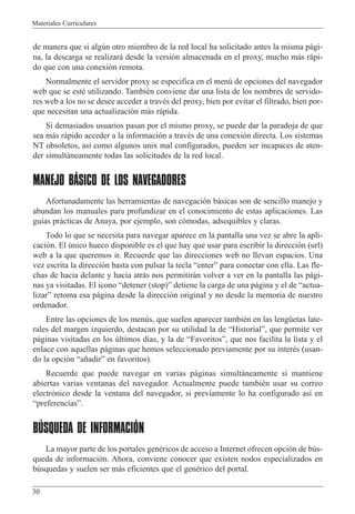 Materiales Curriculares
30
de manera que si algœn otro miembro de la red local ha solicitado antes la misma p‡gi-
na, la descarga se realizar‡ desde la versi—n almacenada en el proxy, mucho m‡s r‡pi-
do que con una conexi—n remota.
Normalmente el servidor proxy se especifica en el menœ de opciones del navegador
web que se estŽ utilizando. TambiŽn conviene dar una lista de los nombres de servido-
res web a los no se desee acceder a travŽs del proxy, bien por evitar el filtrado, bien por-
que necesitan una actualizaci—n m‡s r‡pida.
Si demasiados usuarios pasan por el mismo proxy, se puede dar la paradoja de que
sea m‡s r‡pido acceder a la informaci—n a travŽs de una conexi—n directa. Los sistemas
NT obsoletos, as’ como algunos unix mal configurados, pueden ser incapaces de aten-
der simult‡neamente todas las solicitudes de la red local.
MANEJO BÁSICO DE LOS NAVEGADORES
Afortunadamente las herramientas de navegaci—n b‡sicas son de sencillo manejo y
abundan los manuales para profundizar en el conocimiento de estas aplicaciones. Las
gu’as pr‡cticas de Anaya, por ejemplo, son c—modas, adsequibles y claras.
Todo lo que se necesita para navegar aparece en la pantalla una vez se abre la apli-
caci—n. El œnico hueco disponible es el que hay que usar para escribir la direcci—n (url)
web a la que queremos ir. Recuerde que las direcciones web no llevan espacios. Una
vez escrita la direcci—n basta con pulsar la tecla ÒenterÓ para conectar con ella. Las fle-
chas de hacia delante y hacia atr‡s nos permitir‡n volver a ver en la pantalla las p‡gi-
nas ya visitadas. El icono Òdetener (stop)Ó detiene la carga de una p‡gina y el de Òactua-
lizarÓ retoma esa p‡gina desde la direcci—n original y no desde la memoria de nuestro
ordenador.
Entre las opciones de los menœs, que suelen aparecer tambiŽn en las lengŸetas late-
rales del margen izquierdo, destacan por su utilidad la de ÒHistorialÓ, que permite ver
p‡ginas visitadas en los œltimos d’as, y la de ÒFavoritosÓ, que nos facilita la lista y el
enlace con aquellas p‡ginas que hemos seleccionado previamente por su interŽs (usan-
do la opci—n Òa–adirÓ en favoritos).
Recuerde que puede navegar en varias p‡ginas simult‡neamente si mantiene
abiertas varias ventanas del navegador. Actualmente puede tambiŽn usar su correo
electr—nico desde la ventana del navegador, si previamente lo ha configurado as’ en
ÒpreferenciasÓ.
BÚSQUEDA DE INFORMACIÓN
La mayor parte de los portales genŽricos de acceso a Internet ofrecen opci—n de bœs-
queda de informaci—n. Ahora, conviene conocer que existen nodos especializados en
bœsquedas y suelen ser m‡s eficientes que el genŽrico del portal.
 