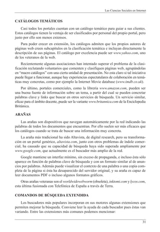 Las Ciencias Sociales en Internet
31
CATçLOGOS TEMçTICOS
Casi todos los portales cuentan con un cat‡logo tem‡tico para guiar a sus clientes.
Estos cat‡logos tienen la ventaja de ser clasificados por personal del propio portal, pero
justo por ello son menos extensos.
Para poder crecer en extensi—n, los cat‡logos admiten que los propios autores de
p‡ginas web creen subcap’tulos en la clasificaci—n tem‡tica e incluyan directamente la
descripci—n de sus p‡ginas. El cat‡logo por excelencia puede ser www.yahoo.com, uno
de los veteranos de la web.
Recientemente algunas asociaciones han intentado superar el problema de la clasi-
ficaci—n reclutando voluntarios que comenten y clasifiquen p‡ginas web, agrup‡ndolas
en Òmacro cat‡logosÓ con una cierta unidad de presentaci—n. No esta claro si tal iniciativa
puede llegar a funcionar, aunque hay experiencias espectatulares de colaboraci—n en tem‡-
ticas muy concretas, como por ejemplo la Internet Movie database (www.imdb.co.uk).
Por œltimo, portales comerciales, como la librer’a www.amazon.com, pueden ser
una buena fuente de informaci—n sobre un tema, a partir del cual se pueden concretar
palabras clave y links que buscar en otros servicios de bœsqueda. Un servicio similar,
eficaz para el ‡mbito docente, puede ser la variante www.britannica.com de la Enciclopedia
Brit‡nica.
ARA„AS
Las ara–as son dispositivos que navegan autom‡ticamente por la red indicando las
palabras de todos los documentos que encuentran. Por ello suelen ser m‡s eficaces que
los cat‡logos cuando se trata de buscar una informaci—n muy concreta.
La ara–a m‡s tradicional ha sido Altavista, de digital research, pero su transforma-
ci—n en un portal genŽrico, altavista.com, junto con otros problemas de ’ndole comer-
cial, ha causado que su capacidad de bœsqueda haya sido superada ampliamente por
www.google.com, que actualmente es el buscador m‡s amplio de la red.
Google mantiene un interfaz m’nimo, sin exceso de propaganda, e incluso Žsta s—lo
aparece en funci—n de palabras clave de bœsqueda y con un formato similar al de anun-
cios por palabras. Adem‡s puede visualizar el contexto de una palabra o una copia com-
pleta de la p‡gina si Žsta ha desaparecido del servidor original, y su ara–a es capaz de
leer documentos PDF o incluso algunos formatos gr‡ficos.
Otras ara–as veteranas son el worldwidewebworm (obsoleta), inktomi.com y lycos.com,
esta œltima fusionada con Telef—nica de Espa–a a travŽs de Terra.
COMANDOS DE BòSQUEDA EXTENDIDA
Los buscadores m‡s populares incorporan en sus motores algunas extensiones que
permiten mejorar la bœsqueda. Conviene leer la ayuda de cada buscador pues Žstas van
variando. Entre las extensiones m‡s comunes podemos mencionar:
 