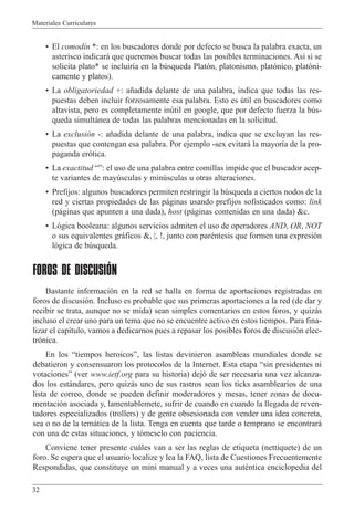 Materiales Curriculares
32
¥ El comod’n *: en los buscadores donde por defecto se busca la palabra exacta, un
asterisco indicar‡ que queremos buscar todas las posibles terminaciones. As’ si se
solicita plato* se incluir’a en la bœsqueda Plat—n, platonismo, plat—nico, plat—ni-
camente y platos).
¥ La obligatoriedad +: a–adida delante de una palabra, indica que todas las res-
puestas deben incluir forzosamente esa palabra. Esto es œtil en buscadores como
altavista, pero es completamente inœtil en google, que por defecto fuerza la bœs-
queda simult‡nea de todas las palabras mencionadas en la solicitud.
¥ La exclusi—n -: a–adida delante de una palabra, indica que se excluyan las res-
puestas que contengan esa palabra. Por ejemplo -sex evitar‡ la mayor’a de la pro-
paganda er—tica.
¥ La exactitud ÒÓ: el uso de una palabra entre comillas impide que el buscador acep-
te variantes de mayœsculas y minœsculas u otras alteraciones.
¥ Prefijos: algunos buscadores permiten restringir la bœsqueda a ciertos nodos de la
red y ciertas propiedades de las p‡ginas usando prefijos sofisticados como: link
(p‡ginas que apunten a una dada), host (p‡ginas contenidas en una dada) &c.
¥ L—gica booleana: algunos servicios admiten el uso de operadores AND, OR, NOT
o sus equivalentes gr‡ficos &, |, !, junto con parŽntesis que formen una expresi—n
l—gica de bœsqueda.
FOROS DE DISCUSIÓN
Bastante informaci—n en la red se halla en forma de aportaciones registradas en
foros de discusi—n. Incluso es probable que sus primeras aportaciones a la red (de dar y
recibir se trata, aunque no se mida) sean simples comentarios en estos foros, y quiz‡s
incluso el crear uno para un tema que no se encuentre activo en estos tiempos. Para fina-
lizar el cap’tulo, vamos a dedicarnos pues a repasar los posibles foros de discusi—n elec-
tr—nica.
En los Òtiempos heroicosÓ, las listas devinieron asambleas mundiales donde se
debatieron y consensuaron los protocolos de la Internet. Esta etapa Òsin presidentes ni
votacionesÓ (ver www.ietf.org para su historia) dej— de ser necesaria una vez alcanza-
dos los est‡ndares, pero quiz‡s uno de sus rastros sean los ticks asamblearios de una
lista de correo, donde se pueden definir moderadores y mesas, tener zonas de docu-
mentaci—n asociada y, lamentablemete, sufrir de cuando en cuando la llegada de reven-
tadores especializados (trollers) y de gente obsesionada con vender una idea concreta,
sea o no de la tem‡tica de la lista. Tenga en cuenta que tarde o temprano se encontrar‡
con una de estas situaciones, y t—meselo con paciencia.
Conviene tener presente cu‡les van a ser las reglas de etiqueta (nettiquete) de un
foro. Se espera que el usuario localize y lea la FAQ, lista de Cuestiones Frecuentemente
Respondidas, que constituye un mini manual y a veces una autŽntica enciclopedia del
 