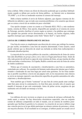 Las Ciencias Sociales en Internet
33
tema a debate. Debe evitarse un efecto de discusi—n acalorada que se produce habitual-
mente cuando se debate por escrito de forma pœblica... en Internet esto se denomina
ÒFLAMEÓ y si el foro es moderado ocasiona la censura del mensaje.
Debe evitarse tambiŽn el env’o de ficheros adjuntos, que algunos sistemas de dis-
tribuci—n no admiten y que en todo caso ocasiona problemas a los usuarios que descar-
gan su correo a travŽs de un m—dem de poca velocidad.
Una opci—n siempre a tener en cuenta es el llamado KILL FILE o, m‡s moderna-
mente, sistema de filtros. Esta opci—n, disponible por ejemplo en el sistema de correo
de Netscape, permite clasificar el correo segœn su emisor y las palabras que contenga.
Por ejemplo nos permite enviar directamente a la basura, sin leerlos siquiera, todos
aquellos mensajes que contengan como t’tulo Òdinero f‡cilÓ o Ògran ofertaÓ.
LISTAS DE CORREO PROPIAMENTE DICHAS
Una lista de correo es simplemente una direcci—n de correo que redirige los mensa-
jes que reciba, envi‡ndolos a una lista de usuarios determinada. Como usuario, usted
puede solicitar que su direcci—n de email sea incluida en dicha lista (subscripci—n) o
eliminada (desubscripci—n).
La mayor’a de los servicios pœblicos de creaci—n y admistraci—n de listas de correo
han sido absorbidos en groups.yahoo.com y Žste es el lugar para buscar listas. AmŽn de
ello, todo gestor de red local es capaz de crear sistemas de listas, as’ que muchas de ellas
est‡n asociadas a instituciones. En Espa–a, RedIris controla una serie de listas de correo
de ’ndole acadŽmico.
N—tese que el sistema de suscripci—n y desubscripci—n a una lista es autom‡tico,
controlado por software. Se considera de bastante mala educaci—n intentar que el admi-
nistador o moderador de una lista haga por usted estas gestiones. En las listas moder-
nas es posible suscribirse a travŽs de una p‡gina web; en los mecanismos m‡s cl‡sicos
se env’a un mensaje especial a una direcci—n espec’fica de gesti—n autom‡tica de subs-
cripciones y desubscripciones.
Note tambiŽn que el bot—n ÒcontestarÓ en una lista de correo puede estar configu-
rado bien para enviar la contestaci—n a la lista bien para enviarla s—lo al usuario que
mand— el mensaje al que est‡ contestando. Antes de pulsar enviar, asegœrese de que
realmente estŽ enviando un mensaje a la lista.
NEWS
Los tablones de news tuvieron su origen en un sistema de red poco sofisticado lla-
mado uunet, o usenet. No hay direcciones electr—nicas especiales, sino un conjunto
comœn de tablones compartidos en todo el mundo, con un sistema de nombres jerar-
quizados que facilitan la gesti—n (y la censura). La creaci—n de un nuevo tablero exige
una votaci—n previa en la que deben participar un nœmero m’nimo de personas y alcan-
zar mayor’a absoluta. Si tal resultado no se consigue, el tablero puede ser creado con el
 
