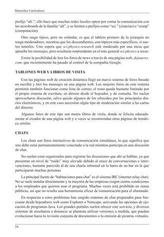 Materiales Curriculares
34
prefijo Òalt.Ó; ello hace que muchas redes locales opten por cortar la comunicaci—n con
los newsboards de la familia ÒaltÓ, y se limiten a prefijos como Òsci.Ó (ciencias) o ÒcompÓ
(computaci—n).
Otro rasgo t’pico, pero no est‡ndar, es que el tablero primero de la jerarqu’a no
tenga moderadores, mientras que los descendientes, con t—picos m‡s espec’ficos, s’ sue-
len tenerlos. Uno espera que sci.physics.research estŽ moderado por una mesa que
apruebe los mensajes, pero resultar’a sorprendente en el m‡s general sci.physics a secas.
Existe la posibilidad de leer los foros de news a travŽs de una p‡gina web, dejanews.
com, que recientemente ha pasado al control de la compa–’a Google.
TABLONES WEB Y LIBROS DE VISITA
Con las p‡ginas web de creaci—n din‡mica lleg— un nuevo sistema de foros basado
en escribir y leer los mensajes en una p‡gina web. Los mejores foros de este sistema
permiten tambiŽn funcionar como lista de correo; el resto queda bastante limitado por
el propio sistema de escritura, en directo desde el hojeador, y de consulta. No suelen
aprovecharse discusi—n, salvo quiz‡s algunos de los ofrecidos por los principales dia-
rios electr—nicos, y en este caso necesitan algœn tipo de moderaci—n similar a las cartas
del director.
Algunos foros de este tipo son meros libros de visita, donde se felicita educada-
mente al creador de una p‡gina web y a veces se recomiendan otras p‡ginas de tem‡ti-
ca similar.
CHATS
Los chats son foros interactivos de comunicaci—n simult‡nea, lo que significa que
uno debe estar permanentemente conectado a la red mientras participa en una discusi—n
de chat.
No suelen estar organizados para registrar las discusiones que ah’ se hablan, ya que
presentan un nivel de ÒruidoÓ muy elevado debido al cruce de conversaciones e inter-
venciones, bastante parecido al de una charla informal en la barra de un bar en la que
participaran muchas personas.
La principal fuente de Òhabitaciones para chatÓ es el sistema IRC (internet relay chat).
No se suele instalar directamente y la mayor’a de las empresas exigen ciertas condiciones
a los empleados que quieren usar el programa. Muchas veces est‡ prohibido en zonas
pœblicas, as’ que no resulta una herramienta eficaz de comunicaci—n para el alumnado.
En respuesta a estos problemas han surgido sistemas de chat preparados para fun-
cionar desde hojeadores web como Explorer o Netscape, activando las opciones de eje-
cuci—n de programas Java. Los grandes portales suelen ofrecer este servicio, y diversos
sistemas de ense–anza a distancia se plantean utilizar versiones a medida, que puedan
evolucionar hacia la revisi—n conjunta de documentos o la emisi—n de pizarras virtuales.
 