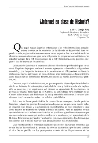 Las Ciencias Sociales en Internet
35
¿Internet en clase de Historia?
Luis A. Ortega Ruiz
Profesor de Ense–anza Secundaria
I.E.S. ÒPedro de TolosaÓ
Proyecto Cl’o
uŽ papel pueden jugar los ordenadores y las redes inform‡ticas, especial-
mente Internet, en la ense–anza de la Historia en Secundaria? Para res-
ponder a esta pregunta debemos considerar varios aspectos: las caracter’sticas de los
alumnos en una ense–anza en gran parte obligatoria, las programaciones did‡cticas, los
aspectos tŽcnicos de la red, los contenidos de la red y finalmente, c—mo podemos inte-
grar el uso de Internet en los curricula.
Un ordenador conectado a Internet en clase de historia nos puede servir para varias
cosas. En primer lugar para motivar al alumno, algo que en la Secundaria obligatoria es
esencial (y, por desgracia, tambiŽn en las ense–anzas no obligatorias), mediante la
inclusi—n de nuevas actividades en clase, distintas a las tradicionales, a las que integra,
como pueden ser los comentarios de texto, los an‡lisis de mapas, elaboraci—n de gr‡fi-
cas, etc.
Otro uso, y quiz‡ el m‡s interesante, es que nos permite liberar al profesor de la tira-
n’a de ser la fuente de informaci—n principal de la clase y dedicarse m‡s a la explica-
ci—n de conceptos y al seguimiento del proceso de aprendizaje de los alumnos. La
pobreza de muchas bibliotecas de los Centros, las dificultades para establecer en los
Centros aulas-materia con bibliotecas de aula y materiales suficientes y variados con-
vierten a la red en una alternativa con infinitas posibilidades.
As’ el uso de la red puede facilitar la compresi—n de conceptos, simular periodos
hist—ricos (ofreciendo escenas de un determinado proceso, ya que cuesta mucho traba-
jo imaginar otras Žpocas y la deformaci—n cinematogr‡fica es muy importante); sirve
como recurso de informaci—n y puede estimular al alumno. Pero no debemos olvidar
que usar Internet en el aula no resuelve todos los problemas y posiblemente no tiene por
quŽ necesariamente conseguir mejoras reales en la ense–anza y el aprendizaje de la
Historia, debemos ser muy cautos y evaluar los contenidos aprendidos de este modo por
los alumnos con el mismo rigor que con procedimientos m‡s tradicionales.
Usar en este sentido el ordenador en clase no es sencillo. Se plantean problemas que
no son f‡ciles de solucionar. El primero de todos es econ—mico y por lo tanto tambiŽn
tŽcnico. No es posible con los presupuestos actuales de los Departamentos de los
QÀ
 