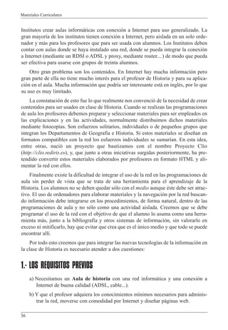 Materiales Curriculares
36
Institutos crear aulas inform‡ticas con conexi—n a Internet para uso generalizado. La
gran mayor’a de los institutos tienen conexi—n a Internet, pero aislada en un solo orde-
nador y m‡s para los profesores que para ser usada con alumnos. Los Institutos deben
contar con aulas donde se haya instalado una red, donde se pueda integrar la conexi—n
a Internet (mediante un RDSI o ADSL y proxy, mediante router....) de modo que pueda
ser efectiva para usarse con grupos de treinta alumnos.
Otro gran problema son los contenidos. En Internet hay mucha informaci—n pero
gran parte de ella no tiene mucho interŽs para el profesor de Historia y para su aplica-
ci—n en el aula. Mucha informaci—n que podr’a ser interesante est‡ en inglŽs, por lo que
su uso es muy limitado.
La constataci—n de esto fue lo que realmente nos convenci— de la necesidad de crear
contenidos para ser usados en clase de Historia. Cuando se realizan las programaciones
de aula los profesores debemos preparar y seleccionar materiales para ser empleados en
las explicaciones y en las actividades, normalmente distribuimos dichos materiales
mediante fotocopias. Son esfuerzos solitarios, individuales o de peque–os grupos que
integran los Departamentos de Geograf’a e Historia. Si estos materiales se dise–an en
formatos compatibles con la red los esfuerzos individuales se sumar’an. En esta idea,
entre otras, naci— un proyecto que bautizamos con el nombre Proyecto Cl’o
(http://clio.rediris.es), y, que junto a otras iniciativas surgidas posteriormente, ha pre-
tendido convertir estos materiales elaborados por profesores en formato HTML y ali-
mentar la red con ellos.
Finalmente existe la dificultad de integrar el uso de la red en las programaciones de
aula sin perder de vista que se trata de una herramienta para el aprendizaje de la
Historia. Los alumnos no se deben quedar s—lo con el medio aunque Žste debe ser atrac-
tivo. El uso de ordenadores para elaborar materiales y la navegaci—n por la red buscan-
do informaci—n debe integrarse en los procedimientos, de forma natural, dentro de las
programaciones de aula y no s—lo como una actividad aislada. Creemos que se debe
programar el uso de la red con el objetivo de que el alumno lo asuma como una herra-
mienta m‡s, junto a la bibliograf’a y otros sistemas de informaci—n, sin valorarlo en
exceso ni mitificarlo, hay que evitar que crea que es el œnico medio y que todo se puede
encontrar all’.
Por todo esto creemos que para integrar las nuevas tecnolog’as de la informaci—n en
la clase de Historia es necesario atender a dos cuestiones:
1.- LOS REQUISITOS PREVIOS
a) Necesitamos un Aula de historia con una red inform‡tica y una conexi—n a
Internet de buena calidad (ADSL, cable...).
b) Y que el profesor adquiera los conocimientos m’nimos necesarios para adminis-
trar la red, moverse con comodidad por Internet y dise–ar p‡ginas web.
 