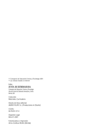 © Consejería de Educación,Ciencia y Tecnología 2001
© Las Ciencias Sociales en Internet
Edita:
JUNTA DE EXTREMADURA
Consejería de Educación, Ciencia yTecnología
Dirección General de Ordenación, Renovación y Centros
Mérida. 2001
Colección:
Materiales Curriculares
Diseño de línea editorial:
JAVIER FELIPE S.L. (Producciones & Diseño)
I.S.B.N.:
84-95251-57-4
Depósito Legal:
BA-611-2001
Fotomecánica e Impresión:
Artes Gráficas REJAS (Mérida)
 