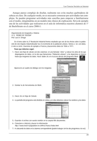 Las Ciencias Sociales en Internet
39
Aunque parece complejo de dise–ar, realmente nos evita muchos quebraderos de
cabeza en clase. De cualquier modo, no es necesario comenzar por actividades tan com-
plejas. Se pueden programar actividades m‡s sencillas para empezar a familiarizarse
con el medio, integr‡ndolas en un modelo m‡s cl‡sico de explicaci—n. Sirva de ejemplo
una de las actividades que realizaron en el aula de inform‡tica nuestros alumnos de 1¼
de Bachillerato en el curso 2000-1:
Departamento de Geografía e Historia
I.E.S. “PEDRO DE TOLOSA”
Prof. Luis A. Ortega
En el tema sobre la 2ª Revolución industrial hemos estudiado que uno de los efectos sobre la pobla-
ción de este impulso industrializador fue el crecimiento de la población urbana. Vamos a ver, con datos,
si esto es cierto. Usaremos de ejemplo a Francia y buscaremos datos de 1846 a 1911.
Pasos que debemos seguir:
1.- Hacer una hoja de cálculo con dos columnas: en una llamada “años” y colocar los años de los que
dispongamos de datos, en la otra que llamaremos “Población urbana” y las dejaremos en blanco
hasta que tengamos los datos. Hacer doble clic en el acceso directo del programa Work:
Aparecerá un cuadro de diálogo con tres lengüetas:
2.- Señalar la de Herramientas de Work:
3.- Hacer clic en Hoja de Cálculo:
4.- La pantalla del programa está dividida en celdas y en ellas debemos colocar los nombres y los datos:
5.- Guardar el archivo con vuestro nombre en la carpeta Mis documentos.
6.- Conectarse a Internet y buscar la información:
http://www.ined.fr/population-en-chiffres/france/index.html
7.- Ir colocando los datos en la columna correspondiente (podéis trabajar con los dos programas a la vez).
 