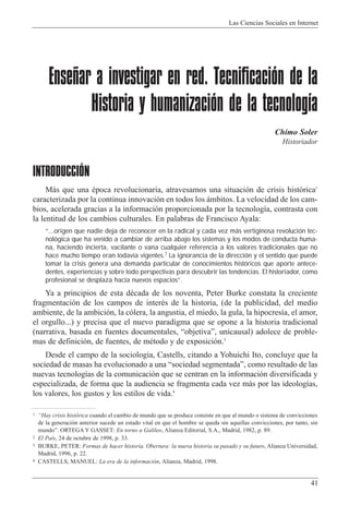 Las Ciencias Sociales en Internet
41
1 ÒHay crisis hist—rica cuando el cambio de mundo que se produce consiste en que al mundo o sistema de convicciones
de la generaci—n anterior sucede un estado vital en que el hombre se queda sin aquellas convicciones, por tanto, sin
mundoÓ. ORTEGA Y GASSET: En torno a Galileo, Alianza Editorial, S.A., Madrid, 1982, p. 89.
2 El Pa’s, 24 de octubre de 1998, p. 33.
3 BURKE, PETER: Formas de hacer historia. Obertura: la nueva historia su pasado y su futuro, Alianza Universidad,
Madrid, 1996, p. 22.
4 CASTELLS, MANUEL: La era de la informaci—n, Alianza, Madrid, 1998.
Enseñar a investigar en red. Tecnificación de la
Historia y humanización de la tecnología
Chimo Soler
Historiador
INTRODUCCIÓN
M‡s que una Žpoca revolucionaria, atravesamos una situaci—n de crisis hist—rica1
caracterizada por la continua innovaci—n en todos los ‡mbitos. La velocidad de los cam-
bios, acelerada gracias a la informaci—n proporcionada por la tecnolog’a, contrasta con
la lentitud de los cambios culturales. En palabras de Francisco Ayala:
“...origen que nadie deja de reconocer en la radical y cada vez más vertiginosa revolución tec-
nológica que ha venido a cambiar de arriba abajo los sistemas y los modos de conducta huma-
na, haciendo incierta, vacilante o vana cualquier referencia a los valores tradicionales que no
hace mucho tiempo eran todavía vigentes.2
La ignorancia de la dirección y el sentido que puede
tomar la crisis genera una demanda particular de conocimientos históricos que aporte antece-
dentes, experiencias y sobre todo perspectivas para descubrir las tendencias. El historiador, como
profesional se desplaza hacia nuevos espacios”.
Ya a principios de esta dŽcada de los noventa, Peter Burke constata la creciente
fragmentaci—n de los campos de interŽs de la historia, (de la publicidad, del medio
ambiente, de la ambici—n, la c—lera, la angustia, el miedo, la gula, la hipocres’a, el amor,
el orgullo...) y precisa que el nuevo paradigma que se opone a la historia tradicional
(narrativa, basada en fuentes documentales, ÒobjetivaÓ, unicausal) adolece de proble-
mas de definici—n, de fuentes, de mŽtodo y de exposici—n.3
Desde el campo de la sociolog’a, Castells, citando a Yohuichi Ito, concluye que la
sociedad de masas ha evolucionado a una Òsociedad segmentadaÓ, como resultado de las
nuevas tecnolog’as de la comunicaci—n que se centran en la informaci—n diversificada y
especializada, de forma que la audiencia se fragmenta cada vez m‡s por las ideolog’as,
los valores, los gustos y los estilos de vida.4
 