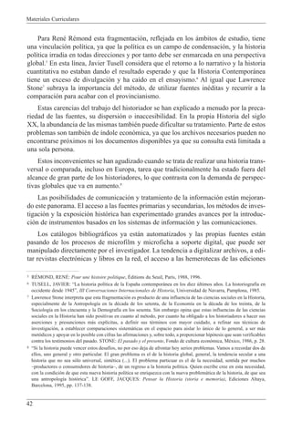 Materiales Curriculares
42
Para RenŽ RŽmond esta fragmentaci—n, reflejada en los ‡mbitos de estudio, tiene
una vinculaci—n pol’tica, ya que la pol’tica es un campo de condensaci—n, y la historia
pol’tica irradia en todas direcciones y por tanto debe ser enmarcada en una perspectiva
global.5
En esta l’nea, Javier Tusell considera que el retorno a lo narrativo y la historia
cuantitativa no estaban dando el resultado esperado y que la Historia Contempor‡nea
tiene un exceso de divulgaci—n y ha ca’do en el ensayismo.6
Al igual que Lawrence
Stone7
subraya la importancia del mŽtodo, de utilizar fuentes inŽditas y recurrir a la
comparaci—n para acabar con el provincianismo.
Estas carencias del trabajo del historiador se han explicado a menudo por la preca-
riedad de las fuentes, su dispersi—n o inaccesibilidad. En la propia Historia del siglo
XX, la abundancia de las mismas tambiŽn puede dificultar su tratamiento. Parte de estos
problemas son tambiŽn de ’ndole econ—mica, ya que los archivos necesarios pueden no
encontrarse pr—ximos ni los documentos disponibles ya que su consulta est‡ limitada a
una sola persona.
Estos inconvenientes se han agudizado cuando se trata de realizar una historia trans-
versal o comparada, incluso en Europa, tarea que tradicionalmente ha estado fuera del
alcance de gran parte de los historiadores, lo que contrasta con la demanda de perspec-
tivas globales que va en aumento.8
Las posibilidades de comunicaci—n y tratamiento de la informaci—n est‡n mejoran-
do este panorama. El acceso a las fuentes primarias y secundarias, los mŽtodos de inves-
tigaci—n y la exposici—n hist—rica han experimentado grandes avances por la introduc-
ci—n de instrumentos basados en los sistemas de informaci—n y las comunicaciones.
Los cat‡logos bibliogr‡ficos ya est‡n automatizados y las propias fuentes est‡n
pasando de los procesos de microfilm y microficha a soporte digital, que puede ser
manipulado directamente por el investigador. La tendencia a digitalizar archivos, a edi-
tar revistas electr—nicas y libros en la red, el acceso a las hemerotecas de las ediciones
5 RƒMOND, RENƒ: Pour une histoire politique, ƒditions du Seuil, Par’s, 1988, 1996.
6 TUSELL, JAVIER: ÒLa historia pol’tica de la Espa–a contempor‡nea en los diez œltimos a–os. La historiograf’a en
occidente desde 1945Ó, III Conversaciones Internacionales de Historia, Universidad de Navarra, Pamplona, 1985.
7 Lawrence Stone interpreta que esta fragmentaci—n es producto de una influencia de las ciencias sociales en la Historia,
especialmente de la Antropolog’a en la dŽcada de los setenta, de la Econom’a en la dŽcada de los treinta, de la
Sociolog’a en los cincuenta y la Demograf’a en los sesenta. Sin embargo opina que estas influencias de las ciencias
sociales en la Historia han sido positivas en cuanto al mŽtodo, por cuanto ha obligado a los historiadores a hacer sus
aserciones y presunciones m‡s expl’citas, a definir sus tŽrminos con mayor cuidado, a refinar sus tŽcnicas de
investigaci—n, a establecer comparaciones sistem‡ticas en el espacio para aislar lo œnico de lo general, a ser m‡s
met—dicos y apoyar en lo posible con cifras las afirmaciones y, sobre todo, a proporcionar hip—tesis que sean verificables
contra los testimonios del pasado. STONE: El pasado y el presente, Fondo de cultura econ—mica, MŽxico, 1986, p. 28.
8 ÒSi la historia puede vencer estos desaf’os, no por eso deja de afrontar hoy serios problemas. Vamos a recordar dos de
ellos, uno general y otro particular. El gran problema es el de la historia global, general, la tendencia secular a una
historia que no sea s—lo universal, sintŽtica (...). El problema particuar es el de la necesidad, sentida por muchos
Ðproductores o consumidores de historiaÐ, de un regreso a la historia pol’tica. Quien escribe cree en esta necesidad,
con la condici—n de que esta nueva historia pol’tica se enriquezca con la nueva problem‡tica de la historia, de que sea
una antropolog’a hist—ricaÓ. LE GOFF, JACQUES: Pensar la Historia (storia e memoria), Ediciones Altaya,
Barcelona, 1995, pp. 137-138.
 