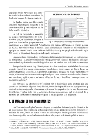 Las Ciencias Sociales en Internet
43
digitales de los peri—dicos est‡ satis-
faciendo la demanda de materiales de
los historiadores de forma creciente.
De hecho, existe una floreciente
industria tecnol—gica asociada a la
documentaci—n y tratamiento de la
informaci—n hist—rica.
La red ha permitido la creaci—n
de grupos transnacionales de histo-
riadores que, en ocasiones, integran a
personas interesadas, grupos conser-
vacionistas y al sector editorial. Actualmente son m‡s de 200 grupos y reœnen a cerca
de 50.000 personas de todo el mundo. Estas comunidades virtuales de historiadores se
agrupan en torno a temas enraizados en la Universidad y los propios de fines del siglo
XX como la historia de la mujer o del medio ambiente.
Las encuestas a historiadores confirman esta tendencia migratoria en los instrumentos
de trabajo (fig. 19
), el correo electr—nico y las p‡ginas web seguidas del acceso a cat‡logos
automatizados y bases de datos bibliogr‡ficas son los medios m‡s utilizados actualmente.
Aunque insuficientes, hoy d’a empezamos a disponer de una variedad de fuentes en
soporte electr—nico, como manuscritos, estad’sticas, hemerotecas en l’nea, bases de
datos fotogr‡ficas y sonoras. Sin embargo, la principal novedad no es que permite hacer
mejor, m‡s econ—micamente o m‡s deprisa alguna cosa, sino que abre el camino de nue-
vos empleos y aplicaciones, as’ como el hecho de hacer factibles cosas que antes no
pod’amos realizar.10
Sin embargo, su utilizaci—n profesional por el historiador est‡ limitada por una
cadena de eslabones, algunos muy dŽbiles, como la disponibilidad de equipamiento y
comunicaciones adecuada, el desconocimiento de las experiencias de uso, las actitudes
tecn—fobas, y sobre todo por la deficitaria formaci—n curricular del profesional de la
Historia en instrumentos tecnol—gicos para la investigaci—n y la docencia.
1. EL IMPACTO DE LOS INSTRUMENTOS
Las Ònuevas tecnolog’asÓ no son ninguna novedad en la investigaci—n hist—rica. Ya
en la dŽcada de los ochenta se utilizan aplicaciones de prop—sito general como proce-
sadores de texto, bases de datos y hojas de c‡lculo para investigaciones relacionadas
con la demograf’a, los mŽtodos cuantitativos o la propia edici—n de publicaciones.
9 GARRIDO PE„ARRUBIA, ROSA; MANSO ZURDO, çNGELES; RUBIO LINIERS, MARêA CRUZ; RUIZ
FRANCO, MARêA DEL ROSARIO y SAN MILLçN BUJANDA, MARêA JESòS: ÒLas fuentes de Informaci—n en
Ciencias Hist—ricas y las nuevas tecnolog’as. Estudio y evaluaci—n de usoÓ, XIII Congreso de la AHCH, Toledo, 1998.
10 EZALBURU MçRQUEZ, FERNANDO: ÒComunicaci—n: base de la realidadÓ, ABC, 30.12.1998.
60%
50%
40%
30%
20%
10%
0%
Catálogos
automatizados
Bases de datos
bibliográficas
Revistas
electrónicas
Correo Electrónico
Páginas web
Recursos didácticos
Listas de discusión
Buscadores
HERRAMIENTAS DE INTERNET
Fig. 1.- Utilización de Internet por los historiadores
 