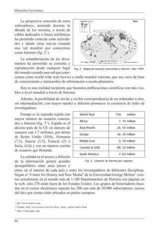 Materiales Curriculares
44
La progresiva conexi—n de estos
ordenadores, animada durante la
dŽcada de los noventa, a travŽs de
cables dedicados o l’neas telef—nicas
ha permitido conectar estas activida-
des y a–adir otras nuevas creando
una red mundial que conocemos
como Internet (fig. 211
).
La estandarizaci—n de los docu-
mentos ha permitido su consulta y
reproducci—n desde cualquier lugar
del mundo creando una red que cono-
cemos como world wide web (www) o malla mundial m‡xima, que nos sirve de base
de conocimiento e intercambio de informaci—n a escala planetaria.
Hoy es una realidad incipiente que bastantes publicaciones cient’ficas son m‡s visi-
bles a nivel mundial a travŽs de Internet.
Adem‡s, la posibilidad de enviar y recibir correspondencia de un ordenador a otro,
sin intermediaci—n, con mayor rapidez y difusi—n promueve la existencia de redes de
investigadores.
Europa es la segunda regi—n con
mayor nœmero de usuarios conecta-
dos a Internet (fig. 312
). Espa–a es el
dŽcimo pa’s de la UE en nœmero de
usuarios con 1,7 millones, por detr‡s
de Reino Unido (10,6), Alemania
(7,3), Suecia (3,3), Francia (2) e
Italia, (2,6) y con un nœmero similar
de usuarios que Holanda.
La calidad en el acceso y difusi—n
de la informaci—n genera grandes
desequilibrios entre unos pa’ses y
otros, en el interior de cada pa’s y entre los investigadores de diferentes disciplinas.
Segœn el ÒCenter for History and New MediaÓ de la Universidad George Mellon13
exis-
ten actualmente en el mundo m‡s de 1.100 Departamentos de Historia con p‡ginas en
la web, s—lo 278 est‡n fuera de los Estados Unidos. Los grupos de historiadores basa-
dos en el correo electr—nico superan los 200 con m‡s de 50.000 subscriptores, menos
del diez por ciento est‡n ubicados en pa’ses europeos.
11 ftp://www.matrix.com
12 Fuente: http://www.nua.ie/surveys/how_many_online/index.html
13 http://chnm.gmu.edu
Fig. 2.- Mapa de usuarios conectados a Internet. Julio 1998
Fig. 3.- Usuarios de Internet por regiones
World Total 158 million
Africa 1 .14 million
Asia/Pacific 26 .55 million
Europe 36 .76 million
Middle East 0 .78 million
Canadá & USA 88 .33 million
South America 4 .63 million
 