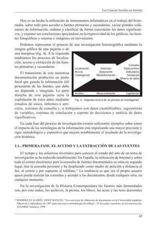 Las Ciencias Sociales en Internet
45
Hoy es un hecho la utilizaci—n de instrumentos inform‡ticos en el trabajo del histo-
riador, sobre todo para acceder a fuentes primarias y secundarias, vaciar grandes volœ-
menes de informaci—n, ordenar y clasificar de forma consistente los datos significati-
vos, y exponer sus conclusiones apoy‡ndose en la expresividad de los gr‡ficos, las fuen-
tes fotogr‡ficas y sonoras o im‡genes en movimiento.
Podemos representar el proceso de una investigaci—n historiogr‡fica mediante la
imagen gr‡fica de una pajarita o de
una mariposa (fig. 4). A la izquierda
tendr’amos los procesos de localiza-
ci—n, acceso y extracci—n de las fuen-
tes primarias y secundarias.
El tratamiento de esta numerosa
documentaci—n producir’a un punto
focal que guarda la informaci—n œtil
procedente de las fuentes, que debe
ser depurada e integrada. La parte
derecha de esta pajarita ser’a la
explotaci—n de estos datos mediante
estudios de casos, informes o art’-
culos, sistemas de consulta y, si trabajamos con datos cuantificables, seguimiento
de variables, sistemas de simulaci—n y soporte de decisiones y an‡lisis de datos
significativos.
En cada fase del proceso de investigaci—n existen suficientes ejemplos sobre c—mo
el impacto de las tecnolog’as de la informaci—n est‡ impulsando una mayor precisi—n y
rigor metodol—gico y expositivo que mejora notablemente el resultado de la investiga-
ci—n hist—rica.
1.1.- PRIMERA FASE. EL ACCESO Y LA EXTRACCIîN DE LAS FUENTES
El tiempo y los esfuerzos invertidos para conocer el estado del arte de un tema de
investigaci—n se ha reducido notablemente. En Espa–a, la utilizaci—n de Internet y sobre
todo el correo electr—nico para la consulta de fuentes documentales se sitœa en segundo
lugar, tras la consulta personal y ha desplazado como medio de petici—n a distancia al
fax, al correo y por supuesto al telŽfono.14
La tendencia es que sea el propio usuario
quien pueda realizar las consultas y acceder a los documentos, desde cualquier sitio, en
cualquier momento.
En la investigaci—n de la Historia Contempor‡nea las fuentes m‡s demandadas
son, por este orden, los archivos, la prensa, los libros, las actas y las tesis doctorales
14 RODRêGUEZ GAIRêN, JOSEP MANUEL: ÒLos servicios de obtenci—n de documentos en la Universidad espa–ola:
Objetivos e indicadores de 1997 para una nueva metodolog’a de trabajoÓ, VI Jornadas espa–olas de documentaci—n,
FESABID, Valencia, 1998.
Fig. 4.- Esquema técnico de un proceso de investigación
Localización
Acceso
Catalogación
Selección
Depuración
Metainformación
Consultas
Publicaciones
Indicadores
Simulación
Minería de datos
Archivo Almacenamiento Explotación
 