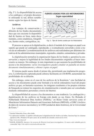 Materiales Curriculares
46
(fig. 515
). La disponibilidad de acceso
a los cat‡logos y al propio documen-
to utilizando la red, difiere notable-
mente segœn los tipos de fuente.
Archivos
Las ventajas de conservaci—n y
difusi—n de los fondos documentales
hace que sea creciente la disponibili-
dad de fuentes en l’nea, tanto docu-
mentales, como estad’sticas, fotogr‡fi-
cas, fuentes orales, cartogr‡ficas, etc.
El proceso se apoya en la digitalizaci—n, es decir el traslado de la imagen en papel a un
soporte que puede ser catalogado, reproducido, y eventualmente convertido a texto a tra-
vŽs de un ordenador. La modernizaci—n de los archivos est‡ realiz‡ndose por diferentes ini-
ciativas de las administraciones municipales, regionales, estatales, comunitarias y privadas.
La digitalizaci—n normaliza la organizaci—n l—gica de los fondos y garantiza la con-
servaci—n y mejora la legibilidad de los fondos documentales originales al hacer inne-
cesario su manejo. Sin embargo, lo m‡s importante es que aumenta las posibilidades de
acceso a los documentos: varios investigadores pueden estudiar en pantalla un mismo
documento simult‡neamente y obtener copias en papel.
El sistema puede usarse desde el primer d’a, permitiendo una implantaci—n progre-
siva. La informaci—n capturada puede editarse f‡cilmente en CD-ROM, aumentando las
posibilidades de su difusi—n.
Sin embargo, como en el caso de los archivos de la Komitern,16
esta facilidad de
acceso a los documentos puede estar limitado a la red de ordenadores local del propio
archivo ya que, en bastantes ocasiones, las im‡genes resultantes o los propios sistemas
de bœsqueda no reœnen los requisitos de estandarizaci—n o tama–o para ser consultadas
mediante ordenadores personales a travŽs de Internet.
La disponibilidad de acceso a los documentos es una tendencia. La catalogaci—n y
digitalizaci—n de los archivos en Europa est‡ dando ya sus frutos. En Holanda el
Netherlands Historical Data Archive (NDHA),17
en Reino Unido servicios como el
Manchester Information Datasets and Associates Software (MIDAS), o ESRC (Archivo
de datos de recursos nacionales) y la UHD (unidad de datos hist—rica), de la Universidad
de Essex.18
15 Garrido Pe–arrubia, Rosa, obra citada.
16 La aplicaci—n Archidoc es tambiŽn utilizada para la digitalizaci—n del Archivo de Indias, funciona bajo los sistemas
operativos OS y Windows NT pero carece de un interfaz de consulta a travŽs de la www.
17 http://www.niwi.knaw.nl/
18 SOLER, JOAQUêN: Internet y los recursos de Historia Local para investigadores. Un nuevo valor a–adido para la
comunidad. http://clio.rediris.es/articulos/alicante.htm
120
100
80
60
40
20
0
Archivo
Actas
Tesis
Prensa
Revistas
Libros
FUENTES USADAS POR LOS HISTORIADORES
Según especialidad
Fig. 5.- Tipo de fuentes usadas por los historiadores
AMÉRICA ARTE
CONTEMPORÁNEA
GENERAL
MEDIEVAL
PREHISTORIA
 