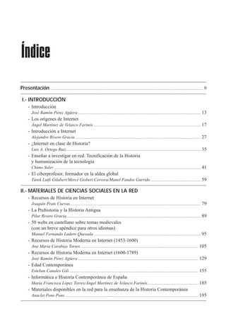 Presentación...................................................................................................................................................................................... 9
II.- MATERIALES DE CIENCIAS SOCIALES EN LA RED
- Recursos de Historia en Internet
Joaqu’n Prats Cuevas........................................................................................................................................................... 79
- La Prehistoria y la Historia Antigua
Pilar Rivero Gracia............................................................................................................................................................... 89
- 50 webs en castellano sobre temas medievales
(con un breve apŽndice para otros idiomas)
Manuel Fernando Ladero Quesada............................................................................................................................... 95
- Recursos de Historia Moderna en Internet (1453-1600)
Ana Mar’a Carabias Torres............................................................................................................................................ 105
- Recursos de Historia Moderna en Internet (1600-1789)
JosŽ Ram—n PŽrez AgŸera............................................................................................................................................... 129
- Edad Contempor‡nea
Esteban Canales Gili......................................................................................................................................................... 155
- Inform‡tica e Historia Contempor‡nea de Espa–a
Mar’a Francisca L—pez Torres/çngel Mart’nez de Velasco Farin—s............................................................ 185
- Materiales disponibles en la red para la ense–anza de la Historia Contempor‡nea
Anaclet Pons Pons .............................................................................................................................................................. 195
Índice
I.- INTRODUCCIÓN
- Introducci—n
JosŽ Ram—n PŽrez AgŸera.................................................................................................................................................. 13
- Los or’genes de Internet
çngel Mart’nez de Velasco Farin—s ............................................................................................................................... 17
- Introducci—n a Internet
Alejandro Rivero Gracia..................................................................................................................................................... 27
- ÀInternet en clase de Historia?
Luis A. Ortega Ruiz............................................................................................................................................................... 35
- Ense–ar a investigar en red. Tecnificaci—n de la Historia
y humanizaci—n de la tecnolog’a
Chimo Soler .............................................................................................................................................................................. 41
- El ciberprofesor, formador en la aldea global
Tˆrek Lutfi Gilabert/Merc• Gisbert Cervera/Manel Fandos Garrido ........................................................... 59
 