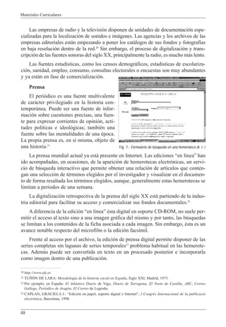 Materiales Curriculares
48
Las empresas de radio y la televisi—n disponen de unidades de documentaci—n espe-
cializadas para la localizaci—n de sonidos e im‡genes. Las agencias y los archivos de las
empresas editoriales est‡n empezando a poner los cat‡logos de sus fondos y fotograf’as
en baja resoluci—n dentro de la red.20
Sin embargo, el proceso de digitalizaci—n y trans-
cripci—n de las fuentes sonoras del siglo XX, principalmente la radio, es mucho m‡s lento.
Las fuentes estad’sticas, como los censos demogr‡ficos, estad’sticas de escolariza-
ci—n, sanidad, empleo, consumo, consultas electorales o encuestas son muy abundantes
y ya est‡n en fase de comercializaci—n.
Prensa
El peri—dico es una fuente multivalente
de car‡cter privilegiado en la historia con-
tempor‡nea. Puede ser una fuente de infor-
maci—n sobre cuestiones precisas, una fuen-
te para expresar corrientes de opini—n, acti-
tudes pol’ticas e ideol—gicas; tambiŽn una
fuente sobre las mentalidades de una Žpoca.
La propia prensa es, en s’ misma, objeto de
una historia.21
La prensa mundial actual ya est‡ presente en Internet. Las ediciones Òen l’neaÓ han
ido acompa–adas, en ocasiones, de la aparici—n de hemerotecas electr—nicas, un servi-
cio de bœsqueda interactivo que permite obtener una relaci—n de art’culos que conten-
gan una selecci—n de tŽrminos elegidos por el investigador y visualizar en el documen-
to de forma resaltada los tŽrminos elegidos, aunque, generalmente estas hemerotecas se
limitan a periodos de una semana.
La digitalizaci—n retrospectiva de la prensa del siglo XX est‡ partiendo de la indus-
tria editorial para facilitar su acceso y comercializar sus fondos documentales.22
A diferencia de la edici—n Òen l’neaÓ Žsta digital en soporte CD-ROM, no suele per-
mitir el acceso al texto sino a una imagen gr‡fica del mismo y por tanto, las bœsquedas
se limitan a los contenidos de la ficha asociada a cada imagen. Sin embargo, Žsta es un
avance notable respecto del microfilm o la edici—n facs’mil.
Frente al acceso por el archivo, la edici—n de prensa digital permite disponer de las
series completas sin lagunas de series temporales23
problema habitual en las hemerote-
cas. Adem‡s puede ser convertida en texto en un procesado posterior e incorporarla
como imagen dentro de una publicaci—n.
20 http://www.efe.es
21 TU„îN DE LARA: Metodolog’a de la historia social en Espa–a, Siglo XXI, Madrid, 1973.
22 Por ejemplo, en Espa–a: El Atl‡ntico Diario de Vigo, Diario de Tarragona, El Norte de Castilla, ABC, Correo
Gallego, Peri—dico de Arag—n, El Correo de Logro–o.
23 CAPLAN, GRACIELA J.: ÒEdici—n en papel, soporte digital e InternetÓ, I CongrŽs Internacional de la publicaci—
electr˜nica, Barcelona, 1998.
Fig. 7.- Formulario de búsqueda en una hemeroteca di. i. l
 
