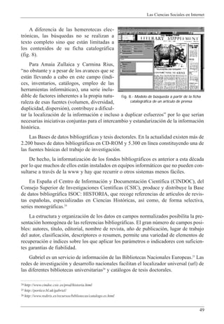 Las Ciencias Sociales en Internet
49
A diferencia de las hemerotecas elec-
tr—nicas, las bœsquedas no se realizan a
texto completo sino que est‡n limitadas a
los contenidos de su ficha catalogr‡fica
(fig. 8).
Para Amaia Zullaica y Carmina Rius,
Òno obstante y a pesar de los avances que se
est‡n llevando a cabo en este campo (’ndi-
ces, inventarios, cat‡logos, empleo de las
herramientas inform‡ticas), una serie inelu-
dible de factores inherentes a la propia natu-
raleza de esas fuentes (volumen, diversidad,
duplicidad, dispersi—n), contribuye a dificul-
tar la localizaci—n de la informaci—n e incluso a duplicar esfuerzosÓ por lo que ser’an
necesarias iniciativas conjuntas para el intercambio y estandarizaci—n de la informaci—n
hist—rica.
Las Bases de datos bibliogr‡ficas y tesis doctorales. En la actualidad existen m‡s de
2.200 bases de datos bibliogr‡ficas en CD-ROM y 5.300 en l’nea constituyendo una de
las fuentes b‡sicas del trabajo de investigaci—n.
De hecho, la informatizaci—n de los fondos bibliogr‡ficos es anterior a esta dŽcada
por lo que muchos de ellos est‡n instalados en equipos inform‡ticos que no pueden con-
sultarse a travŽs de la www y hay que recurrir o otros sistemas menos f‡ciles.
En Espa–a el Centro de Informaci—n y Documentaci—n Cient’fica (CINDOC), del
Consejo Superior de Investigaciones Cient’ficas (CSIC), produce y distribuye la Base
de datos bibliogr‡fica ISOC: HISTORIA, que recoge referencias de art’culos de revis-
tas espa–olas, especializadas en Ciencias Hist—ricas, as’ como, de forma selectiva,
series monogr‡ficas.24
La estructura y organizaci—n de los datos en campos normalizados posibilita la pre-
sentaci—n homogŽnea de las referencias bibliogr‡ficas. El gran nœmero de campos posi-
bles: autores, t’tulo, editorial, nombre de revista, a–o de publicaci—n, lugar de trabajo
del autor, clasificaci—n, descriptores o resumen, permite una variedad de elementos de
recuperaci—n e ’ndices sobre los que aplicar los par‡metros o indicadores con suficien-
tes garant’as de fiabilidad.
Gabriel es un servicio de informaci—n de las Bibliotecas Nacionales Europeas.25
Las
redes de investigaci—n y desarrollo nacionales facilitan el localizador universal (url) de
las diferentes bibliotecas universitarias26
y cat‡logos de tesis doctorales.
24 http://www.cindoc.csic.es/prod/historia.html
25 http://portico.bl.uk/gabriel/
26 http://www.rediris.es/recursos/bibliotecas/catalogo.es.html
Fig. 8.- Modelo de búsqueda a partir de la ficha
catalográfica de un artículo de prensa
 