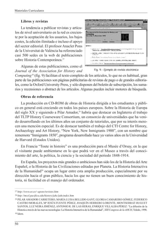 Materiales Curriculares
50
Libros y revistas
La tendencia a publicar revistas y art’cu-
los de nivel universitario en la red es crecien-
te por la aceptaci—n de los usuarios, los bajos
costes, la edici—n ilimitada e incluso el apoyo
del sector editorial. El profesor Anaclet Pons
de la Universitat de Val•ncia ha referenciado
casi 500 sedes en la web de publicaciones
sobre Historia Contempor‡nea.27
Algunas de estas publicaciones, como el
Journal of the Association for History and
Computing28
(fig. 9) facilitan el texto completo de los art’culos, lo que no es habitual, gran
parte de las publicaciones son p‡ginas publicitarias de revistas de pago o de grandes editoria-
les, como la Oxford University Press, y s—lo disponen del bolet’n de subscripci—n, los suma-
rios y recensiones o abstract de los art’culos. Algunas pueden incluir motores de bœsqueda.
Obras de referencia
La producci—n en CD-ROM de obras de Historia dirigida a los estudiantes y pœbli-
co en general est‡ creciendo en todos los pa’ses europeos. Sobre la Historia de Europa
del siglo XX y siguiendo a Pilar Amador,29
habr’a que destacar en Inglaterra el trabajo
del TLTP History Courseware Consortium, un consorcio de universidades que ha veni-
do desarrollando en los œltimos a–os un conjunto de tutoriales, que por su interŽs mere-
cen una menci—n especial. Es de destacar tambiŽn el trabajo del CTI Centre for History,
Archaeology and Art History, ÒNew York, New Inmigrants 1900Ó, con un nombre que
rememora ÒInmigrants 1850Ó, programa desarrollado hace ya varios a–os en la Universidad
de Harvard (Estados Unidos).
En Francia ÒToute in histoireÓ es una producci—n para el MusŽe dÕOrsay, en la que
el visitante puede ambientarse en lo que podr‡ ver en el Museo a travŽs del conoci-
miento del arte, la pol’tica, la ciencia y la sociedad del periodo 1848-1914.
En Espa–a, los proyectos m‡s grandes o ambiciosos han sido los de la Historia delArte
Espa–ol, o la Historia de las Civilizaciones editadas por Planeta. La Historia Interactiva
de la Humanidad30
ocupa un lugar entre esta amplia producci—n, especialmente por su
direcci—n hacia el gran pœblico, hacia los que no tienen un buen conocimiento de his-
toria, ni facilidad en el manejo del ordenador.
27 http://www.uv.es/~apons/revistes.htm
28 http://mcel.pacificu.edu/history/jahc/jahcindex.htm
29 PILAR AMADOR CARRETERO, MARêA LUISA BELLIDO GANT, GLORIA CAMARERO GîMEZ, FEDERICO
CASTRO MORALES, M» JESòS FUENTE PƒREZ, JOAQUêN HERRERO LORENTE, MONTSERRAT HUGUET
SANTOS, LUZ NEIRA JIMƒNEZ, ANTONIO R. DE LAS HERAS, ENRIQUE VILLALBA PƒREZ: ÒLa difusi—n de la
Historia a travŽs de las nuevas tecnolog’as: La Historia Interactiva de la HumanidadÓ, XIII Congreso de laAHCH,Toledo, 1998.
30 Idem.
Fig. 9.- Ejemplo de revista electrónica
 