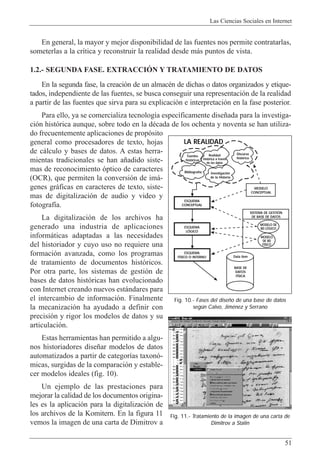 Las Ciencias Sociales en Internet
51
En general, la mayor y mejor disponibilidad de las fuentes nos permite contratarlas,
someterlas a la cr’tica y reconstruir la realidad desde m‡s puntos de vista.
1.2.- SEGUNDA FASE. EXTRACCIîN Y TRATAMIENTO DE DATOS
En la segunda fase, la creaci—n de un almacŽn de dichas o datos organizados y etique-
tados, independiente de las fuentes, se busca conseguir una representaci—n de la realidad
a partir de las fuentes que sirva para su explicaci—n e interpretaci—n en la fase posterior.
Para ello, ya se comercializa tecnolog’a espec’ficamente dise–ada para la investiga-
ci—n hist—rica aunque, sobre todo en la dŽcada de los ochenta y noventa se han utiliza-
do frecuentemente aplicaciones de prop—sito
general como procesadores de texto, hojas
de c‡lculo y bases de datos. A estas herra-
mientas tradicionales se han a–adido siste-
mas de reconocimiento —ptico de caracteres
(OCR), que permiten la conversi—n de im‡-
genes gr‡ficas en caracteres de texto, siste-
mas de digitalizaci—n de audio y video y
fotograf’a.
La digitalizaci—n de los archivos ha
generado una industria de aplicaciones
inform‡ticas adaptadas a las necesidades
del historiador y cuyo uso no requiere una
formaci—n avanzada, como los programas
de tratamiento de documentos hist—ricos.
Por otra parte, los sistemas de gesti—n de
bases de datos hist—ricas han evolucionado
con Internet creando nuevos est‡ndares para
el intercambio de informaci—n. Finalmente
la mecanizaci—n ha ayudado a definir con
precisi—n y rigor los modelos de datos y su
articulaci—n.
Estas herramientas han permitido a algu-
nos historiadores dise–ar modelos de datos
automatizados a partir de categor’as taxon—-
micas, surgidas de la comparaci—n y estable-
cer modelos ideales (fig. 10).
Un ejemplo de las prestaciones para
mejorar la calidad de los documentos origina-
les es la aplicaci—n para la digitalizaci—n de
los archivos de la Komitern. En la figura 11
vemos la imagen de una carta de Dimitrov a
Fig. 11.- Tratamiento de la imagen de una carta de
Dimitrov a Stalin
Fig. 10.- Fases del diseño de una base de datos
según Calvo, Jiménez y Serrano
ESQUEMA
CONCEPTUAL
ESQUEMA
LÓGICO
ESQUEMA
FÍSICO O INTERNO
MODELO
CONCEPTUAL
SISTEMA DE GESTIÓN
DE BASE DE DATOS
BASE DE
DATOS
FÍSICA
Data item
Fuentes
históricas
Bibliografía Investigación
de la Historia
Realidad
histórica a través
de los datos
Discurso
histórico
MODELO DE
BD LÓGICO
MODELO
DE BD
FÍSICO
LA REALIDAD
 