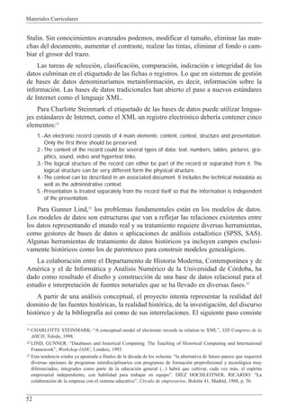 Materiales Curriculares
52
Stalin. Sin conocimientos avanzados podemos, modificar el tama–o, eliminar las man-
chas del documento, aumentar el contraste, realzar las tintas, eliminar el fondo o cam-
biar el grosor del trazo.
Las tareas de selecci—n, clasificaci—n, comparaci—n, indizaci—n e integridad de los
datos culminan en el etiquetado de las fichas o registros. Lo que en sistemas de gesti—n
de bases de datos denominar’amos metainformaci—n, es decir, informaci—n sobre la
informaci—n. Las bases de datos tradicionales han abierto el paso a nuevos est‡ndares
de Internet como el lenguaje XML.
Para Charlotte Steinmark el etiquetado de las bases de datos puede utilizar lengua-
jes est‡ndares de Internet, como el XML un registro electr—nico deber’a contener cinco
elementos:31
1.-An electronic record consists of 4 main elements: content, context, structure and presentation.
Only the first three should be preserved.
2.-The content of the record could be several types of data: text, numbers, tables, pictures, gra-
phics, sound, video and hypertext links.
3.-The logical structure of the record can either be part of the record or separated from it. The
logical structure can be very different form the physical structure.
4.-The context can be described in an associated document. It includes the technical metadata as
well as the administrative context.
5.-Presentation is treated separately from the record itself so that the information is independent
of the presentation.
Para Gunner Lind,32
los problemas fundamentales est‡n en los modelos de datos.
Los modelos de datos son estructuras que van a reflejar las relaciones existentes entre
los datos representando el mundo real y su tratamiento requiere diversas herramientas,
como gestores de bases de datos o aplicaciones de an‡lisis estad’stico (SPSS, SAS).
Algunas herramientas de tratamiento de datos hist—ricos ya incluyen campos exclusi-
vamente hist—ricos como los de parentesco para construir modelos geneal—gicos.
La colaboraci—n entre el Departamento de Historia Moderna, Contempor‡nea y de
AmŽrica y el de Inform‡tica y An‡lisis NumŽrico de la Universidad de C—rdoba, ha
dado como resultado el dise–o y construcci—n de una base de datos relacional para el
estudio e interpretaci—n de fuentes notariales que se ha llevado en diversas fases.33
A partir de una an‡lisis conceptual, el proyecto intenta representar la realidad del
dominio de las fuentes hist—ricas, la realidad hist—rica, de la investigaci—n, del discurso
hist—rico y de la bibliograf’a as’ como de sus interrelaciones. El siguiente paso consiste
31 CHARLOTTE STEINMARK: ÒA conceptual model of electronic records in relation to XMLÓ, XIII Congreso de la
AHCH, Toledo, 1998.
32 LIND, GUNNER: ÒDatabases and historical Computing. The Teaching of Historical Computing and International
FrameworkÓ, Workshop IAHC, Londres, 1993.
33 Esta tendencia estaba ya apuntada a finales de la dŽcada de los ochenta: Òla alternativa de futuro parece que requerir‡
diversas opciones de programas interdisciplinarios con programas de formaci—n preprofesional y tecnol—gica muy
diferenciados, integrados como parte de la educaci—n general (...) habr‡ que cultivar, cada vez m‡s, el esp’ritu
empresarial independiente, con habilidad para trabajar en equipoÓ. DêEZ HOCHLEITNER, RICARDO: ÒLa
colaboraci—n de la empresa con el sistema educativoÓ, C’rculo de empresarios, Bolet’n 41, Madrid, 1988, p. 56.
 
